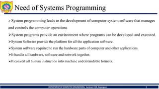 Need of Systems Programming
DEPARTMENT OF COMPUTER ENGINEERING, Sanjivani COE, Kopargaon 7
 System programming leads to the development of computer system software that manages
and controls the computer operations
System programs provide an environment where programs can be developed and executed.
System Software provide the platform for all the application software.
System software required to run the hardware parts of computer and other applications.
It handle all hardware, software and network together.
It convert all human instruction into machine understandable formats.
 
