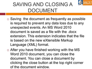 SAVING AND CLOSING A
DOCUMENT




Saving the document as frequently as possible
is required to prevent any data loss due to any
unexpected events. An MS Word 2010
document is saved as a file with the .docx
extension. This extension indicates that the file
is based on the new eXtensible Markup
Language (XML) format.
After you have finished working with the MS
Word 2010 document, you can close the
document. You can close a document by
clicking the close button at the top right corner
of the document window.

 