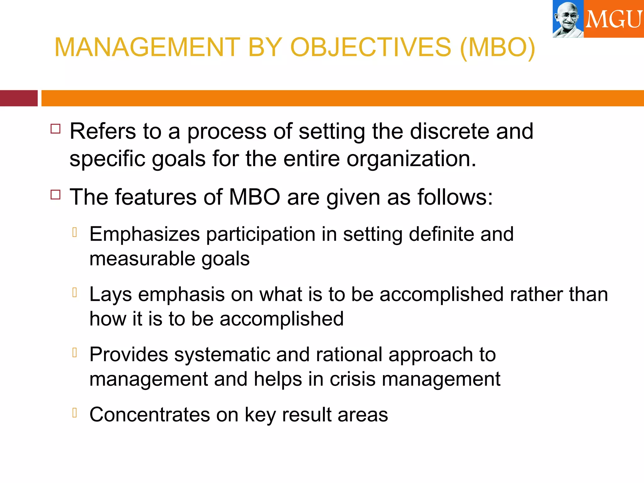 MANAGEMENT BY OBJECTIVES (MBO)
 Refers to a process of setting the discrete and
specific goals for the entire organization.
 The features of MBO are given as follows:
 Emphasizes participation in setting definite and
measurable goals
 Lays emphasis on what is to be accomplished rather than
how it is to be accomplished
 Provides systematic and rational approach to
management and helps in crisis management
 Concentrates on key result areas
 