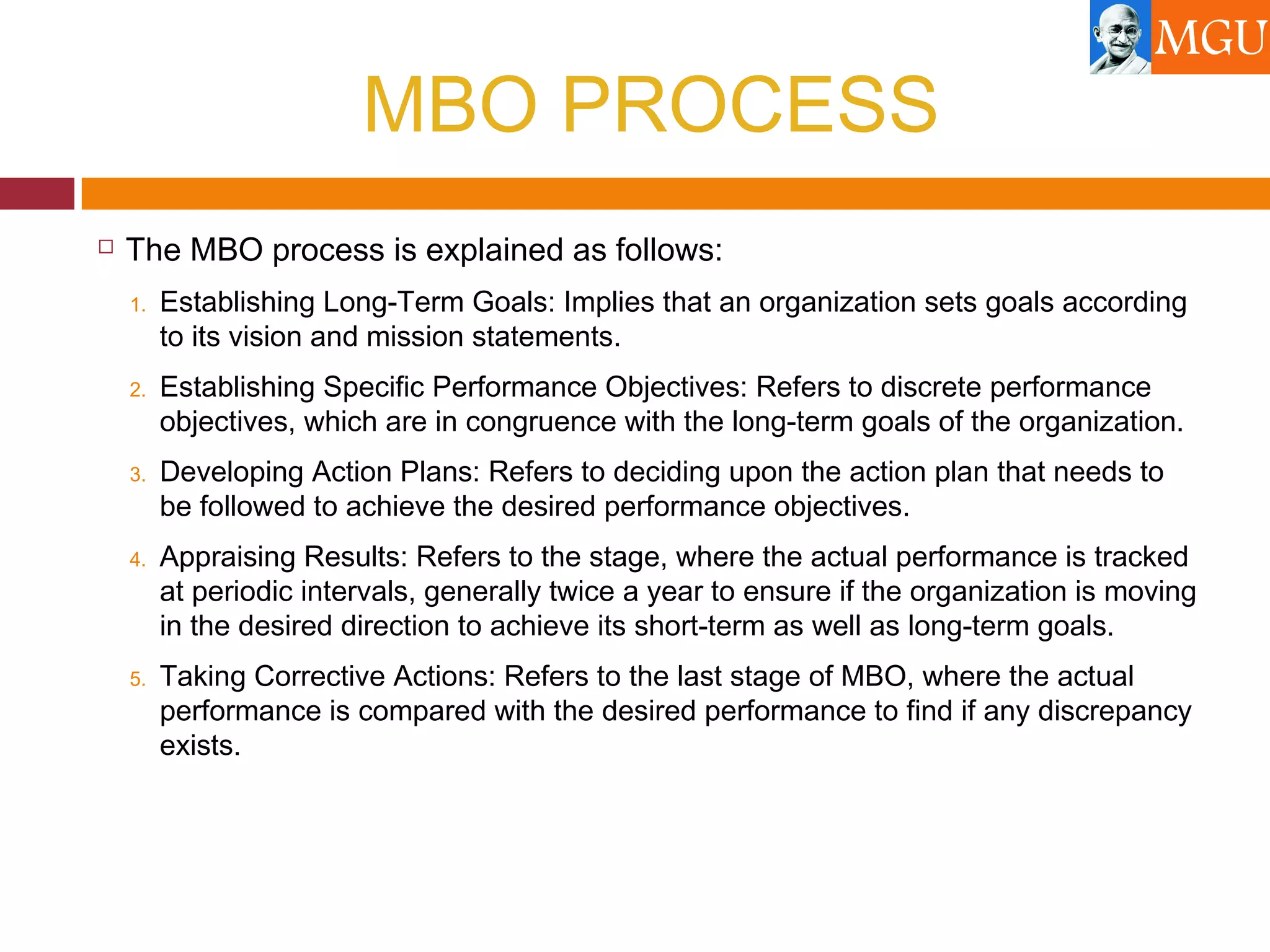 MBO PROCESS
 The MBO process is explained as follows:
1. Establishing Long-Term Goals: Implies that an organization sets goals according
to its vision and mission statements.
2. Establishing Specific Performance Objectives: Refers to discrete performance
objectives, which are in congruence with the long-term goals of the organization.
3. Developing Action Plans: Refers to deciding upon the action plan that needs to
be followed to achieve the desired performance objectives.
4. Appraising Results: Refers to the stage, where the actual performance is tracked
at periodic intervals, generally twice a year to ensure if the organization is moving
in the desired direction to achieve its short-term as well as long-term goals.
5. Taking Corrective Actions: Refers to the last stage of MBO, where the actual
performance is compared with the desired performance to find if any discrepancy
exists.
 