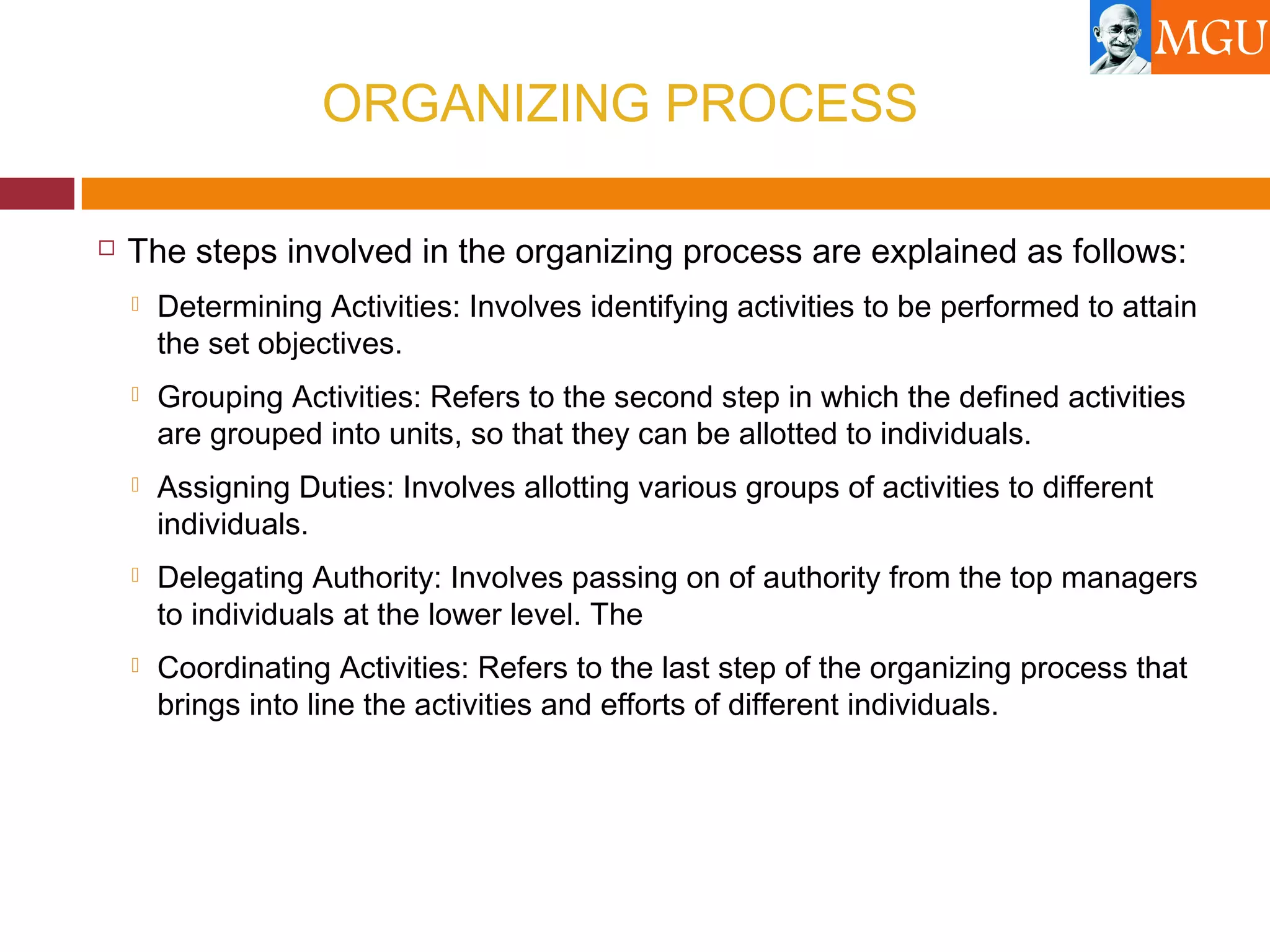 ORGANIZING PROCESS
 The steps involved in the organizing process are explained as follows:
 Determining Activities: Involves identifying activities to be performed to attain
the set objectives.
 Grouping Activities: Refers to the second step in which the defined activities
are grouped into units, so that they can be allotted to individuals.
 Assigning Duties: Involves allotting various groups of activities to different
individuals.
 Delegating Authority: Involves passing on of authority from the top managers
to individuals at the lower level. The
 Coordinating Activities: Refers to the last step of the organizing process that
brings into line the activities and efforts of different individuals.
 