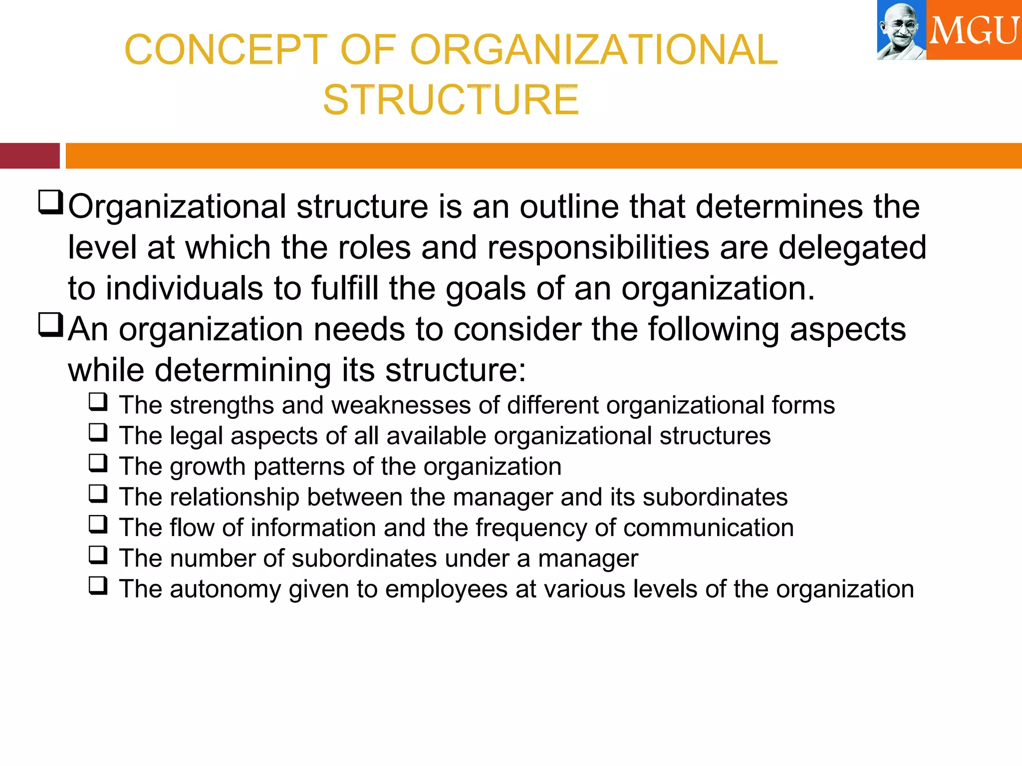 CONCEPT OF ORGANIZATIONAL
STRUCTURE
Organizational structure is an outline that determines the
level at which the roles and responsibilities are delegated
to individuals to fulfill the goals of an organization.
An organization needs to consider the following aspects
while determining its structure:
 The strengths and weaknesses of different organizational forms
 The legal aspects of all available organizational structures
 The growth patterns of the organization
 The relationship between the manager and its subordinates
 The flow of information and the frequency of communication
 The number of subordinates under a manager
 The autonomy given to employees at various levels of the organization
 