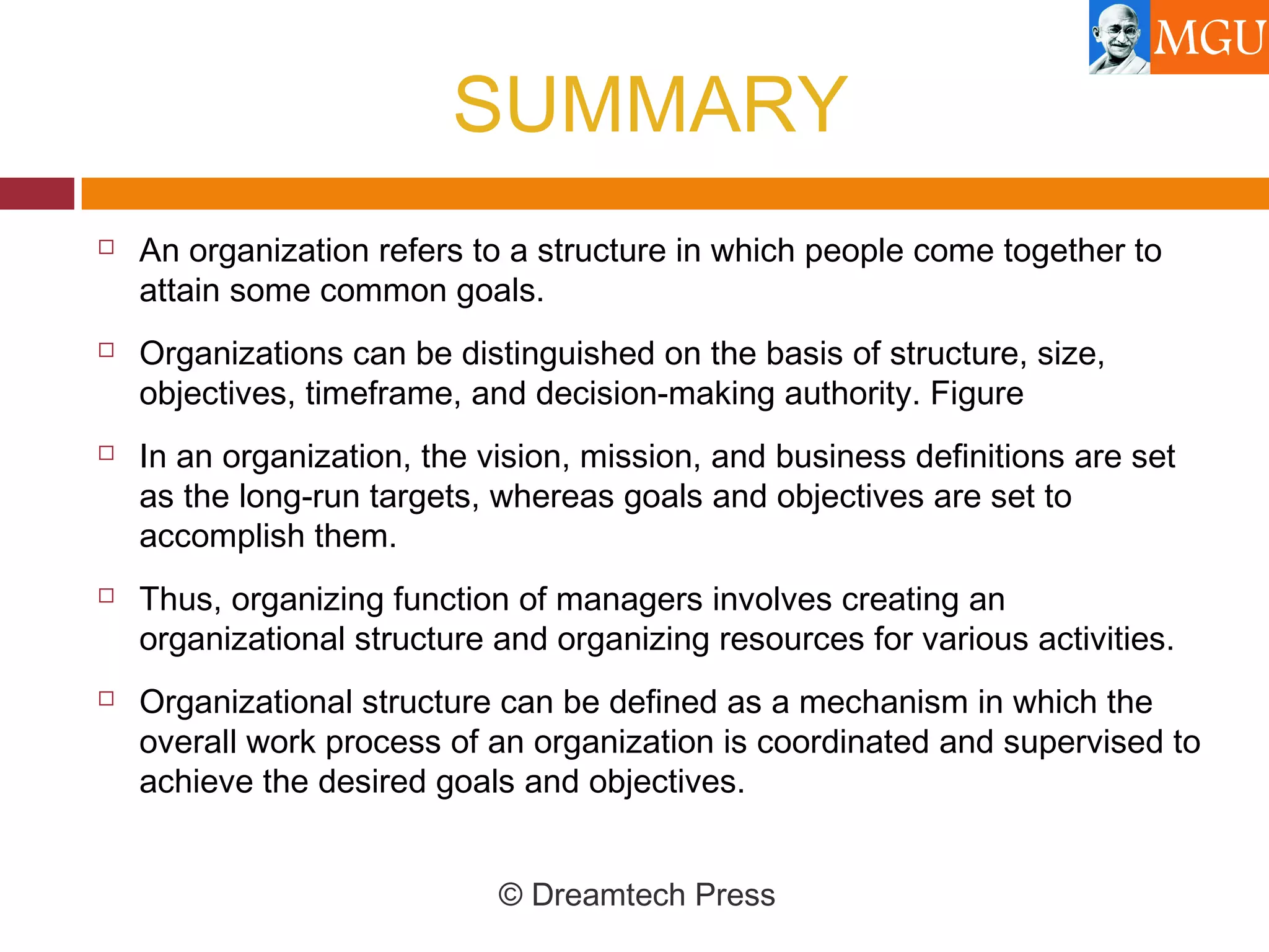 SUMMARY
 An organization refers to a structure in which people come together to
attain some common goals.
 Organizations can be distinguished on the basis of structure, size,
objectives, timeframe, and decision-making authority. Figure
 In an organization, the vision, mission, and business definitions are set
as the long-run targets, whereas goals and objectives are set to
accomplish them.
 Thus, organizing function of managers involves creating an
organizational structure and organizing resources for various activities.
 Organizational structure can be defined as a mechanism in which the
overall work process of an organization is coordinated and supervised to
achieve the desired goals and objectives.
© Dreamtech Press
 