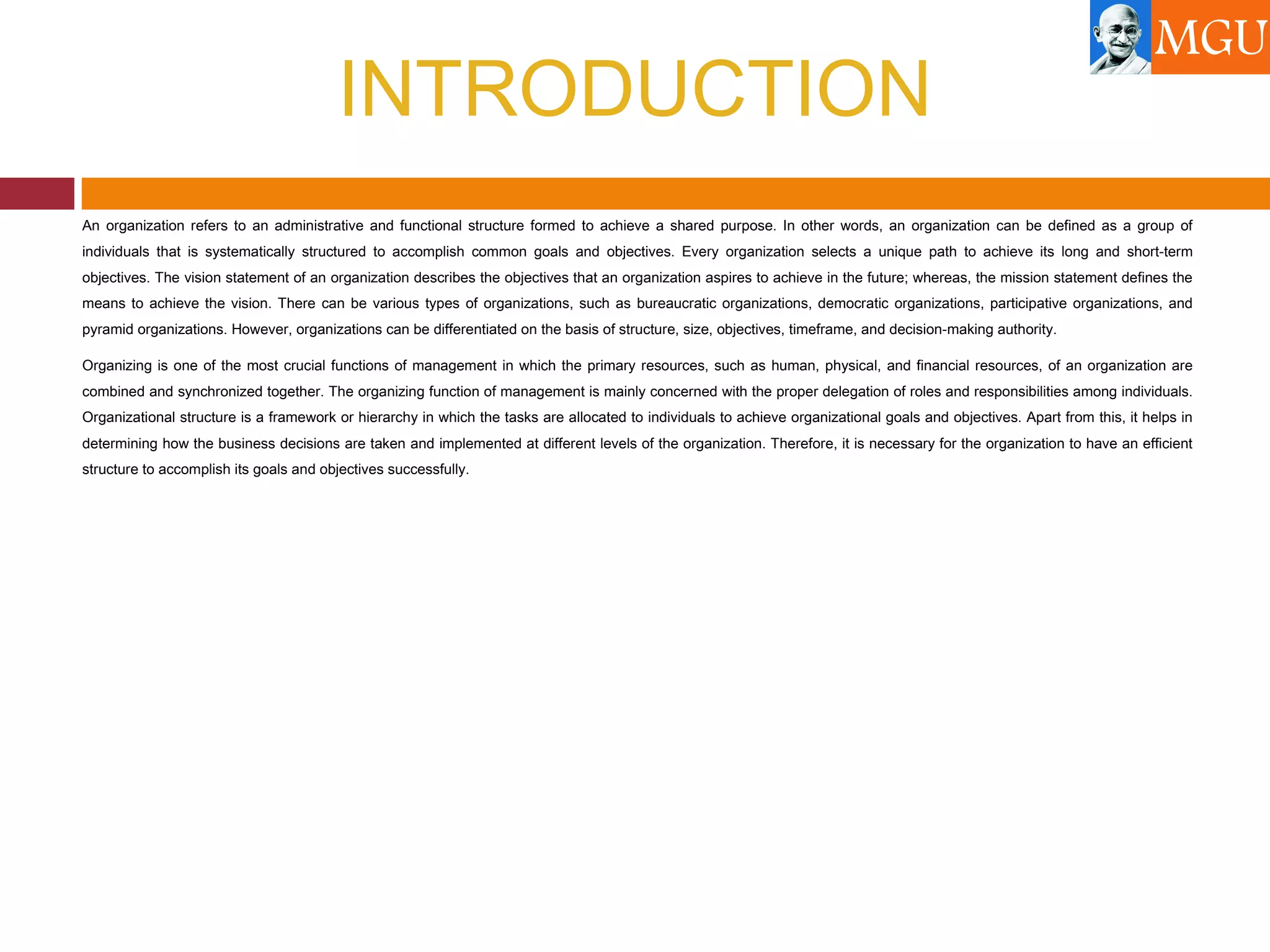 INTRODUCTION
An organization refers to an administrative and functional structure formed to achieve a shared purpose. In other words, an organization can be defined as a group of
individuals that is systematically structured to accomplish common goals and objectives. Every organization selects a unique path to achieve its long and short-term
objectives. The vision statement of an organization describes the objectives that an organization aspires to achieve in the future; whereas, the mission statement defines the
means to achieve the vision. There can be various types of organizations, such as bureaucratic organizations, democratic organizations, participative organizations, and
pyramid organizations. However, organizations can be differentiated on the basis of structure, size, objectives, timeframe, and decision-making authority.
Organizing is one of the most crucial functions of management in which the primary resources, such as human, physical, and financial resources, of an organization are
combined and synchronized together. The organizing function of management is mainly concerned with the proper delegation of roles and responsibilities among individuals.
Organizational structure is a framework or hierarchy in which the tasks are allocated to individuals to achieve organizational goals and objectives. Apart from this, it helps in
determining how the business decisions are taken and implemented at different levels of the organization. Therefore, it is necessary for the organization to have an efficient
structure to accomplish its goals and objectives successfully.
 