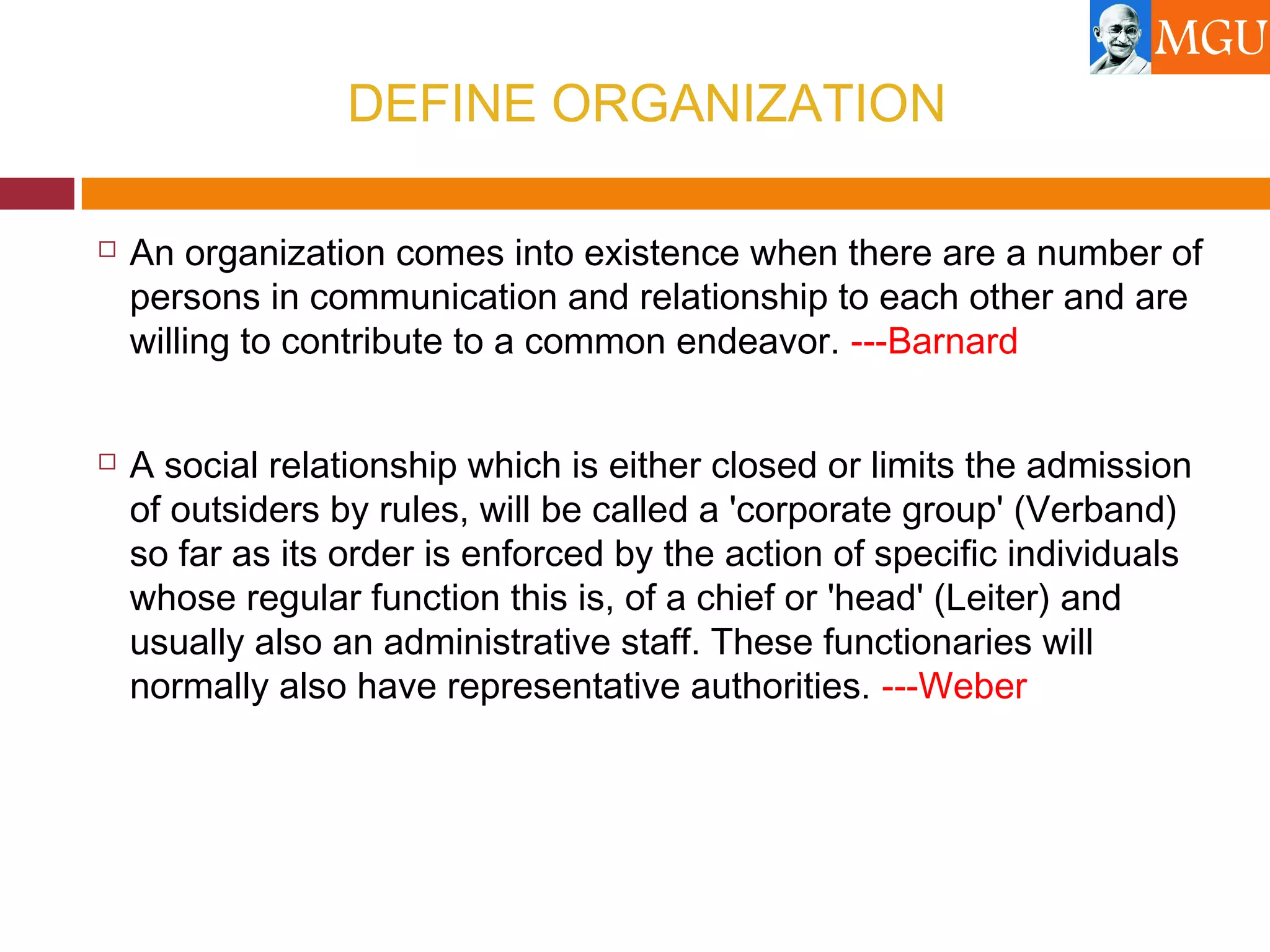 DEFINE ORGANIZATION
 An organization comes into existence when there are a number of
persons in communication and relationship to each other and are
willing to contribute to a common endeavor. ---Barnard
 A social relationship which is either closed or limits the admission
of outsiders by rules, will be called a 'corporate group' (Verband)
so far as its order is enforced by the action of specific individuals
whose regular function this is, of a chief or 'head' (Leiter) and
usually also an administrative staff. These functionaries will
normally also have representative authorities. ---Weber
 