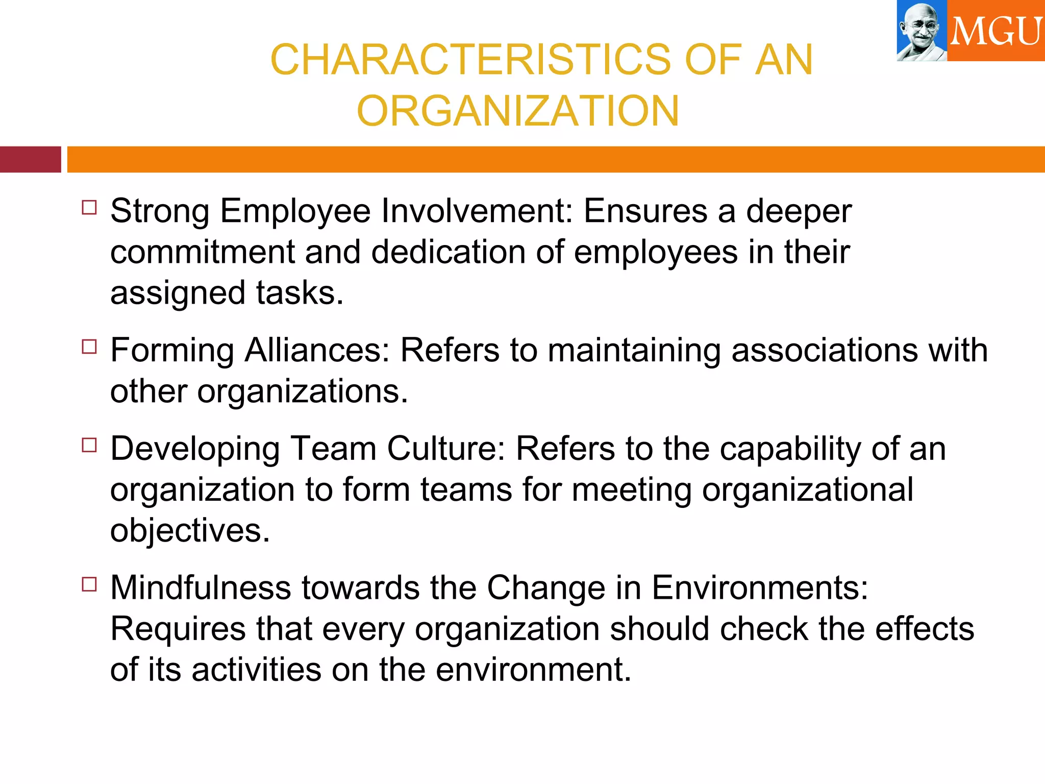 CHARACTERISTICS OF AN
ORGANIZATION
 Strong Employee Involvement: Ensures a deeper
commitment and dedication of employees in their
assigned tasks.
 Forming Alliances: Refers to maintaining associations with
other organizations.
 Developing Team Culture: Refers to the capability of an
organization to form teams for meeting organizational
objectives.
 Mindfulness towards the Change in Environments:
Requires that every organization should check the effects
of its activities on the environment.
 