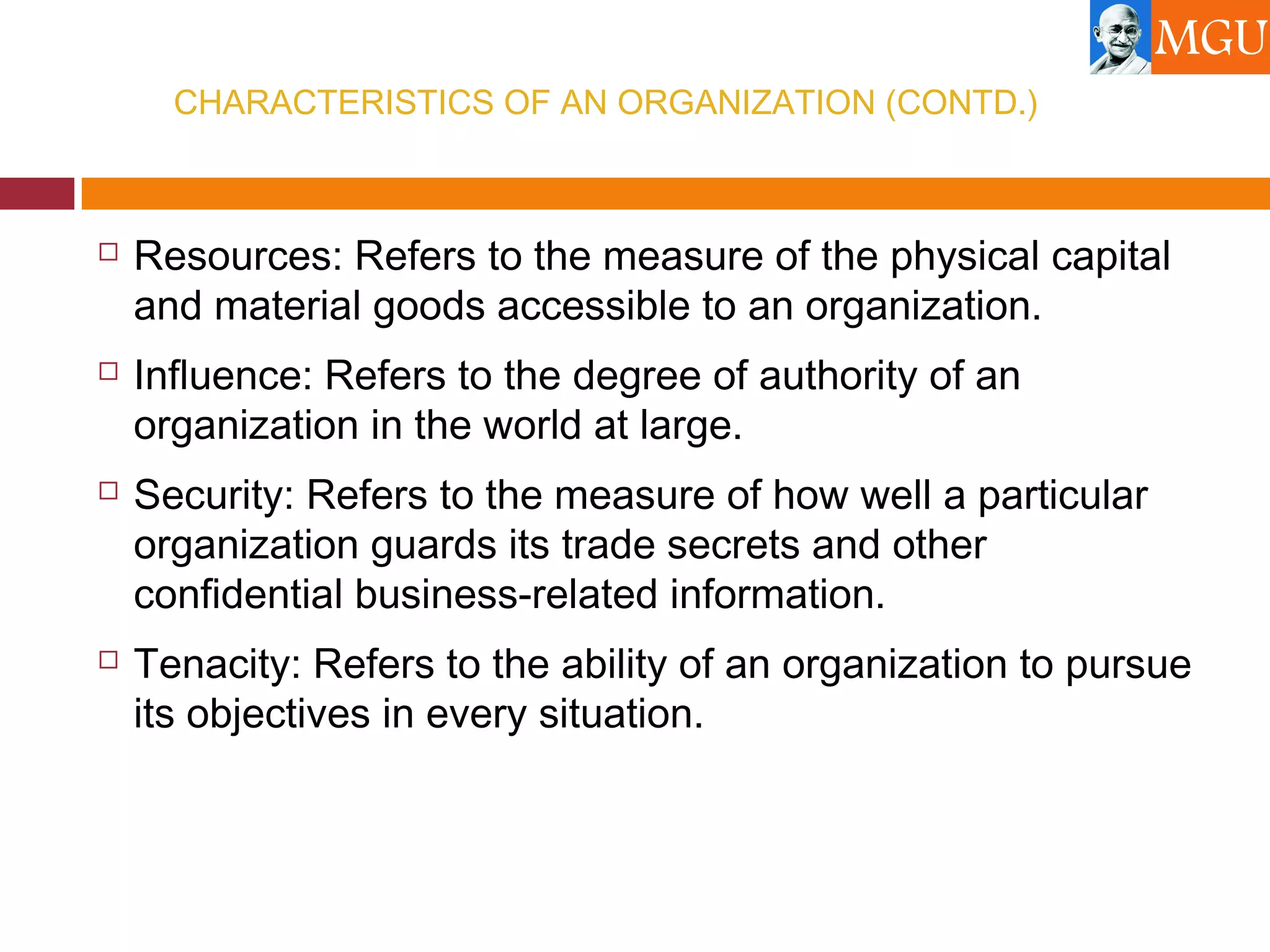 CHARACTERISTICS OF AN ORGANIZATION (CONTD.)
 Resources: Refers to the measure of the physical capital
and material goods accessible to an organization.
 Influence: Refers to the degree of authority of an
organization in the world at large.
 Security: Refers to the measure of how well a particular
organization guards its trade secrets and other
confidential business-related information.
 Tenacity: Refers to the ability of an organization to pursue
its objectives in every situation.
 