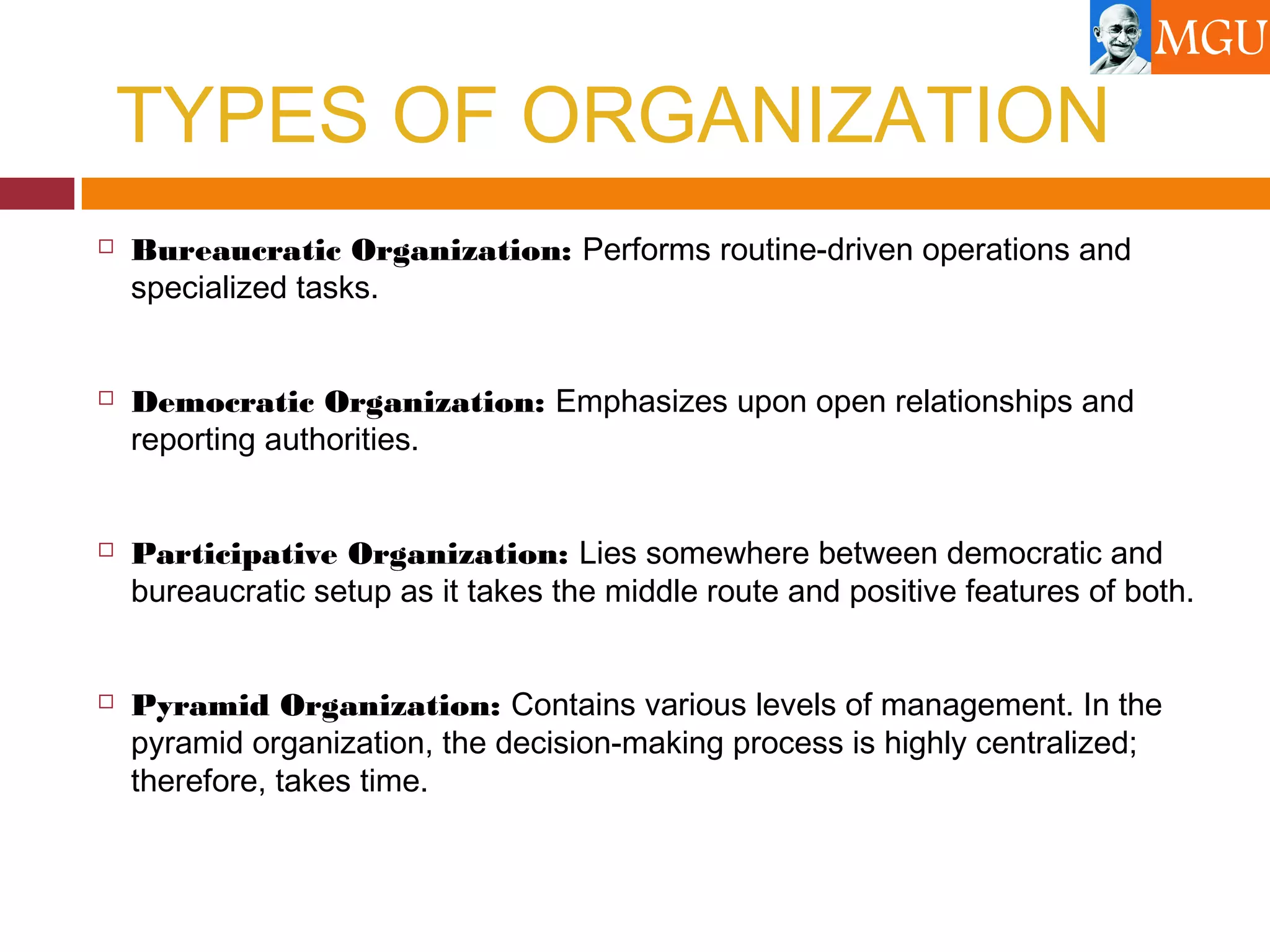 TYPES OF ORGANIZATION
 Bureaucratic Organization: Performs routine-driven operations and
specialized tasks.
 Democratic Organization: Emphasizes upon open relationships and
reporting authorities.
 Participative Organization: Lies somewhere between democratic and
bureaucratic setup as it takes the middle route and positive features of both.
 Pyramid Organization: Contains various levels of management. In the
pyramid organization, the decision-making process is highly centralized;
therefore, takes time.
 