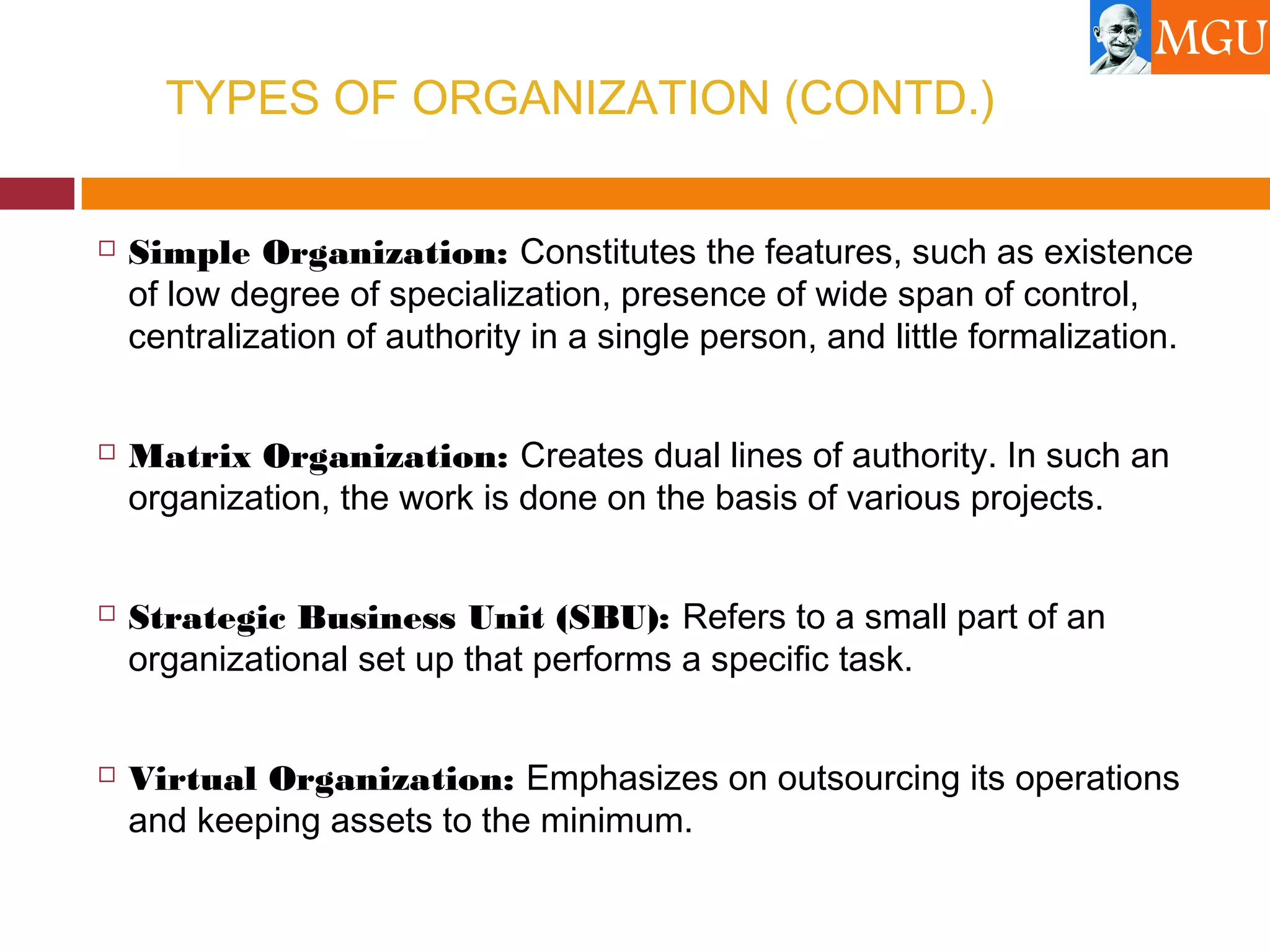 TYPES OF ORGANIZATION (CONTD.)
 Simple Organization: Constitutes the features, such as existence
of low degree of specialization, presence of wide span of control,
centralization of authority in a single person, and little formalization.
 Matrix Organization: Creates dual lines of authority. In such an
organization, the work is done on the basis of various projects.
 Strategic Business Unit (SBU): Refers to a small part of an
organizational set up that performs a specific task.
 Virtual Organization: Emphasizes on outsourcing its operations
and keeping assets to the minimum.
 