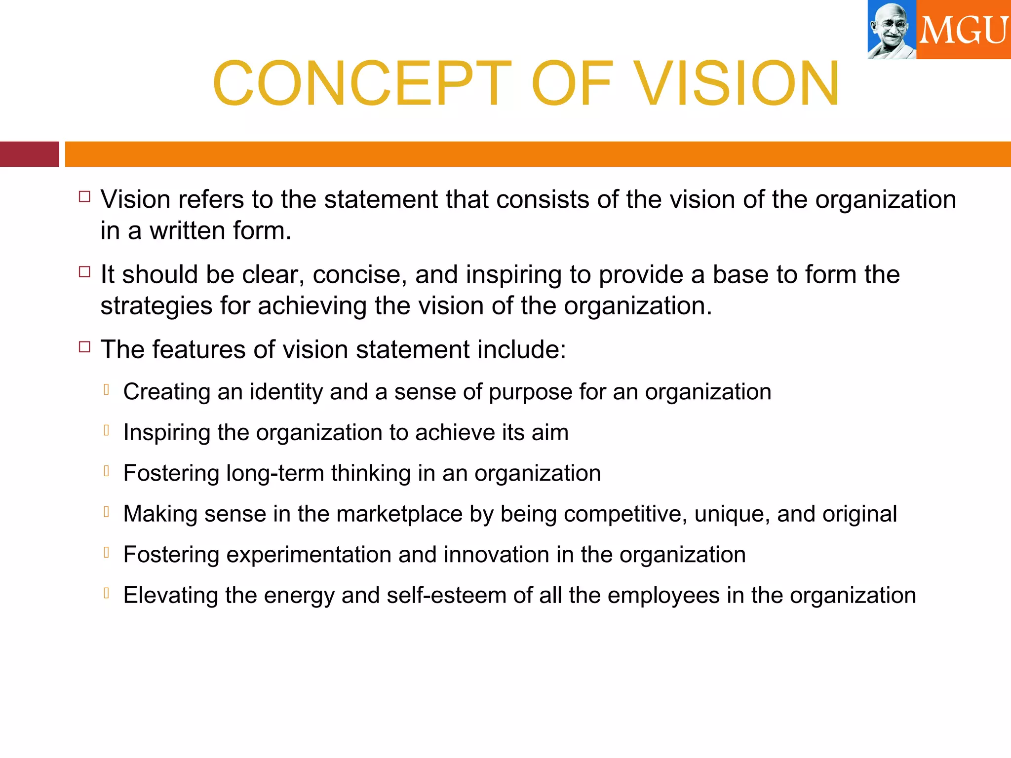 CONCEPT OF VISION
 Vision refers to the statement that consists of the vision of the organization
in a written form.
 It should be clear, concise, and inspiring to provide a base to form the
strategies for achieving the vision of the organization.
 The features of vision statement include:
 Creating an identity and a sense of purpose for an organization
 Inspiring the organization to achieve its aim
 Fostering long-term thinking in an organization
 Making sense in the marketplace by being competitive, unique, and original
 Fostering experimentation and innovation in the organization
 Elevating the energy and self-esteem of all the employees in the organization
 