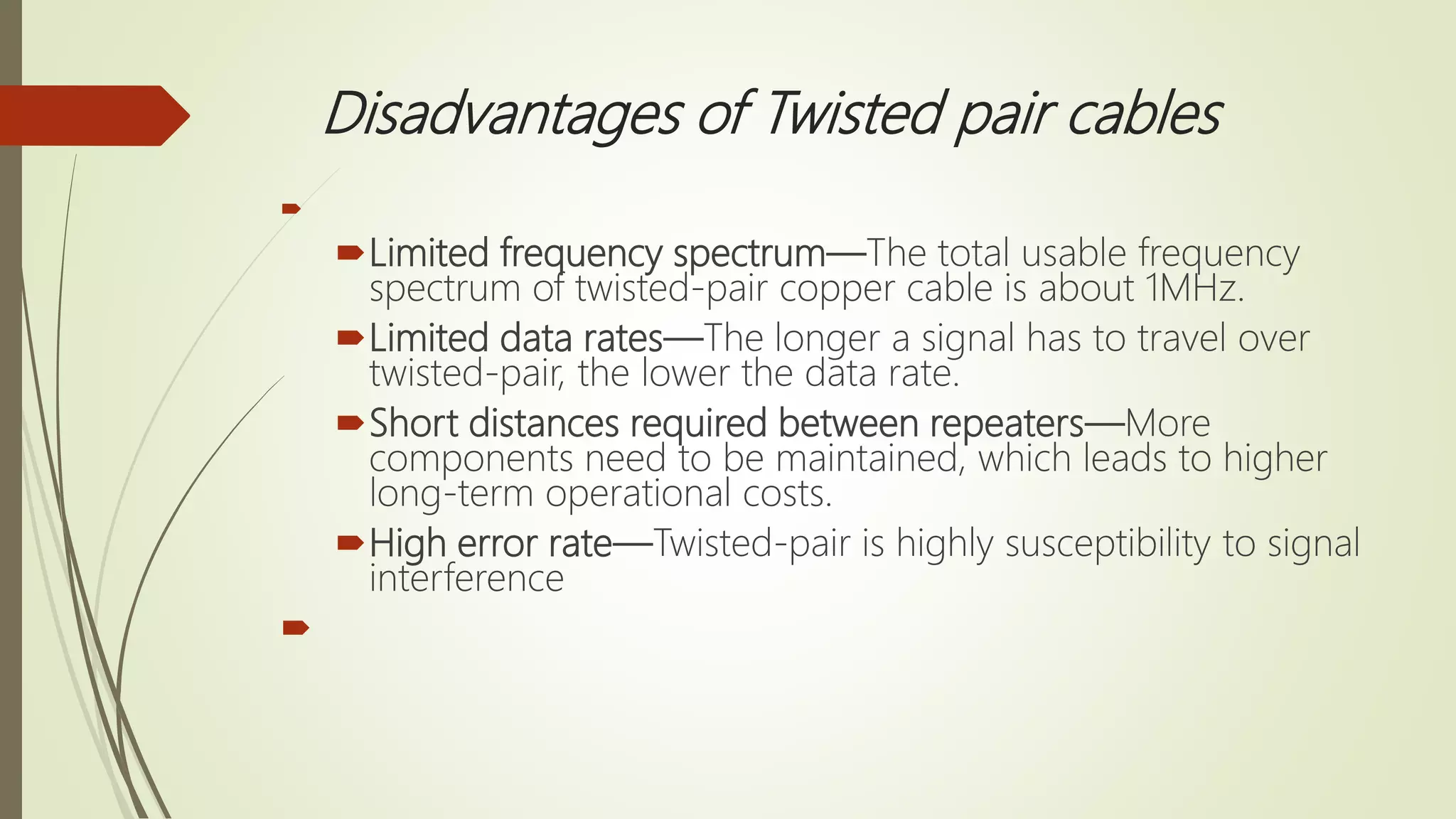 Disadvantages of Twisted pair cables

Limited frequency spectrum—The total usable frequency
spectrum of twisted-pair copper cable is about 1MHz.
Limited data rates—The longer a signal has to travel over
twisted-pair, the lower the data rate.
Short distances required between repeaters—More
components need to be maintained, which leads to higher
long-term operational costs.
High error rate—Twisted-pair is highly susceptibility to signal
interference

 