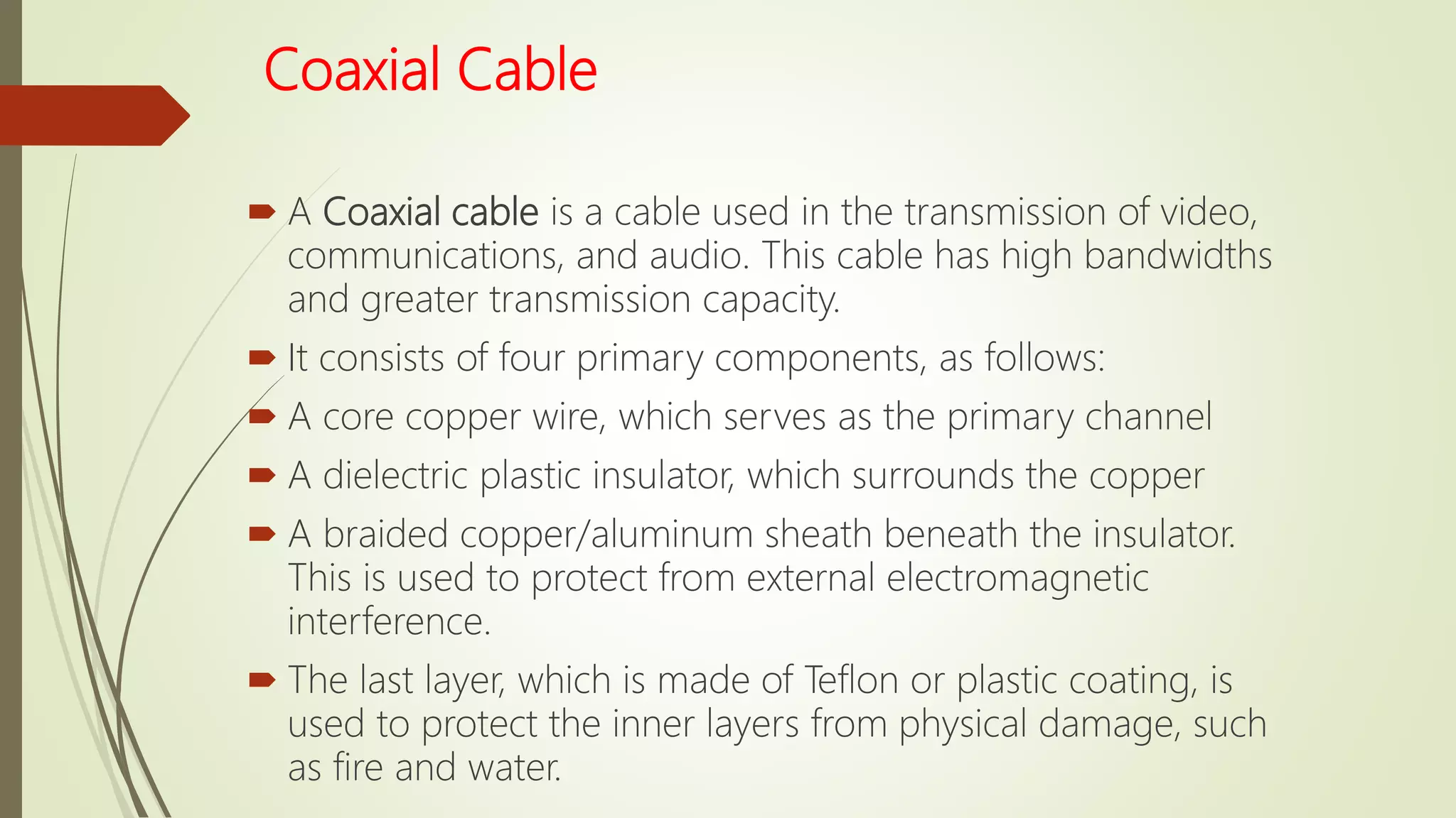 Coaxial Cable
 A Coaxial cable is a cable used in the transmission of video,
communications, and audio. This cable has high bandwidths
and greater transmission capacity.
 It consists of four primary components, as follows:
 A core copper wire, which serves as the primary channel
 A dielectric plastic insulator, which surrounds the copper
 A braided copper/aluminum sheath beneath the insulator.
This is used to protect from external electromagnetic
interference.
 The last layer, which is made of Teflon or plastic coating, is
used to protect the inner layers from physical damage, such
as fire and water.
 