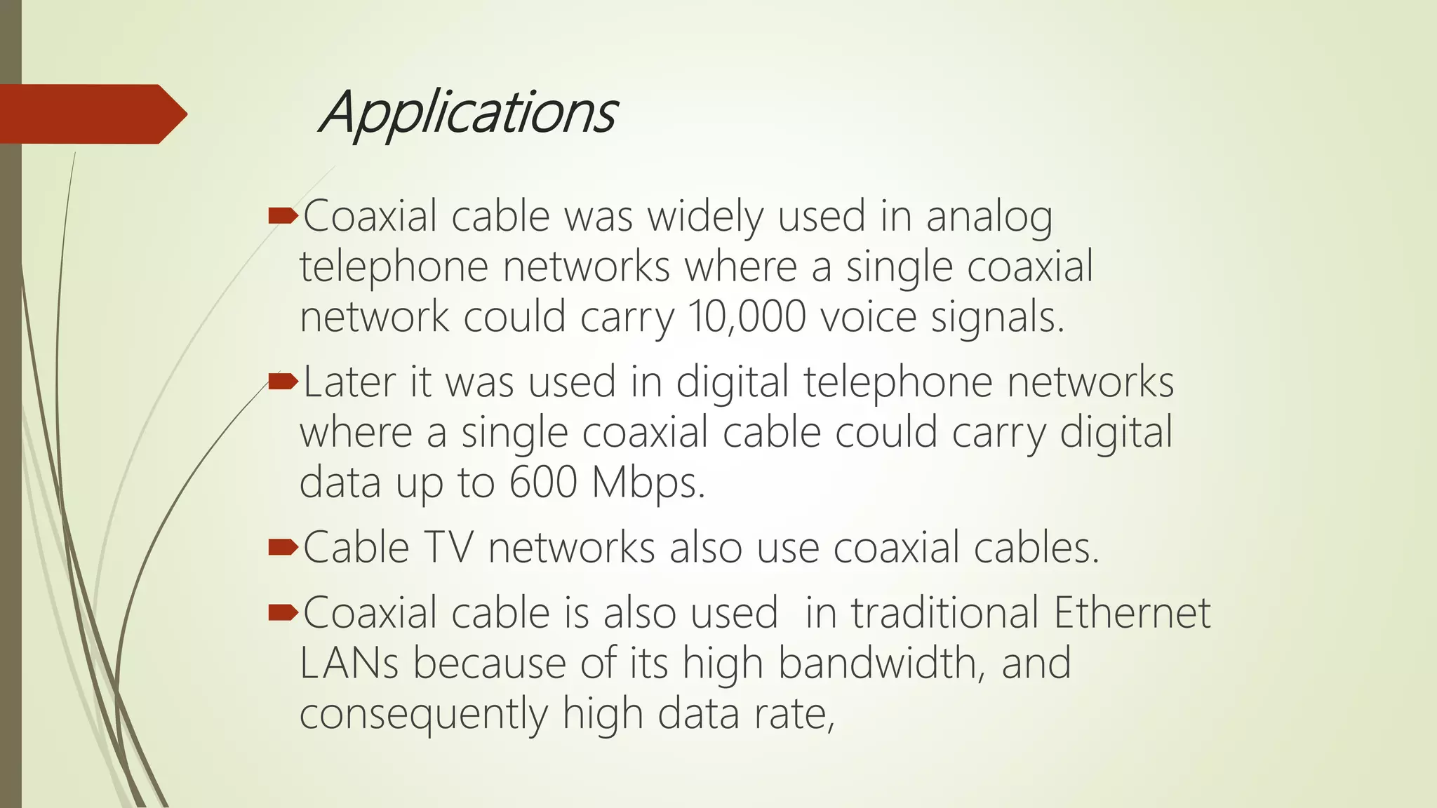Applications
Coaxial cable was widely used in analog
telephone networks where a single coaxial
network could carry 10,000 voice signals.
Later it was used in digital telephone networks
where a single coaxial cable could carry digital
data up to 600 Mbps.
Cable TV networks also use coaxial cables.
Coaxial cable is also used in traditional Ethernet
LANs because of its high bandwidth, and
consequently high data rate,
 