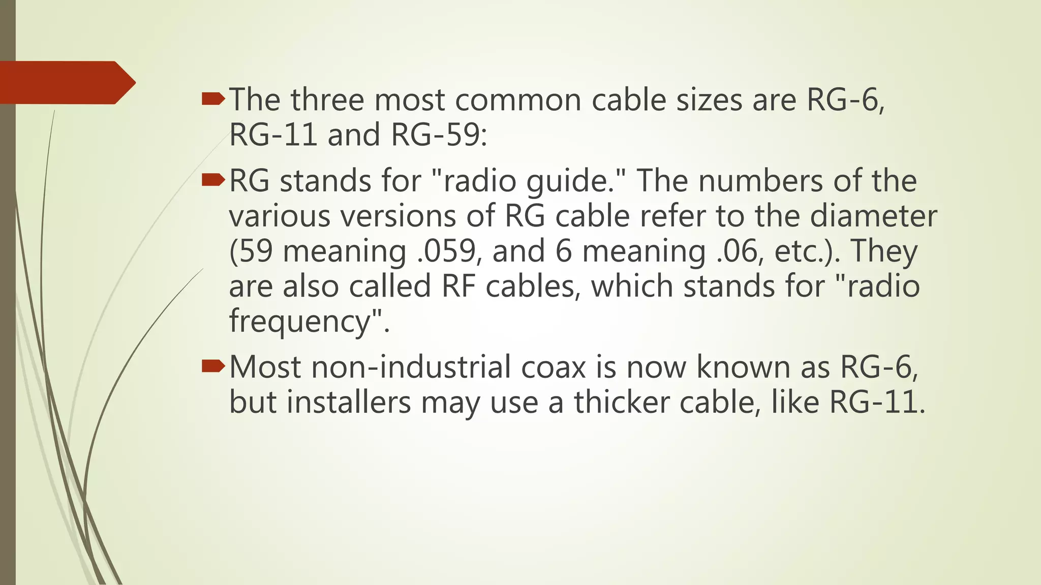 The three most common cable sizes are RG-6,
RG-11 and RG-59:
RG stands for "radio guide." The numbers of the
various versions of RG cable refer to the diameter
(59 meaning .059, and 6 meaning .06, etc.). They
are also called RF cables, which stands for "radio
frequency".
Most non-industrial coax is now known as RG-6,
but installers may use a thicker cable, like RG-11.
 