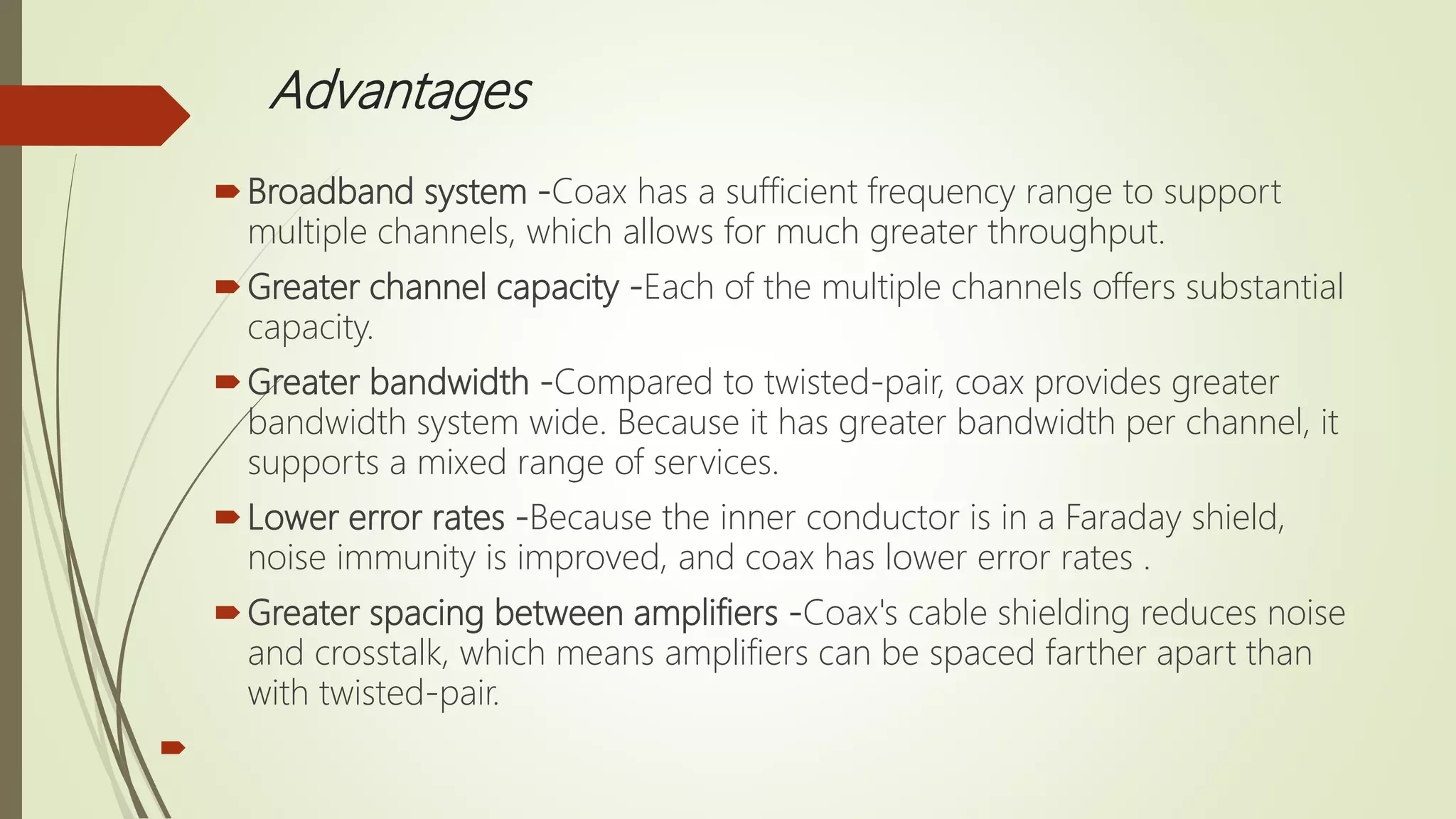 Advantages
Broadband system -Coax has a sufficient frequency range to support
multiple channels, which allows for much greater throughput.
Greater channel capacity -Each of the multiple channels offers substantial
capacity.
Greater bandwidth -Compared to twisted-pair, coax provides greater
bandwidth system wide. Because it has greater bandwidth per channel, it
supports a mixed range of services.
Lower error rates -Because the inner conductor is in a Faraday shield,
noise immunity is improved, and coax has lower error rates .
Greater spacing between amplifiers -Coax's cable shielding reduces noise
and crosstalk, which means amplifiers can be spaced farther apart than
with twisted-pair.

 