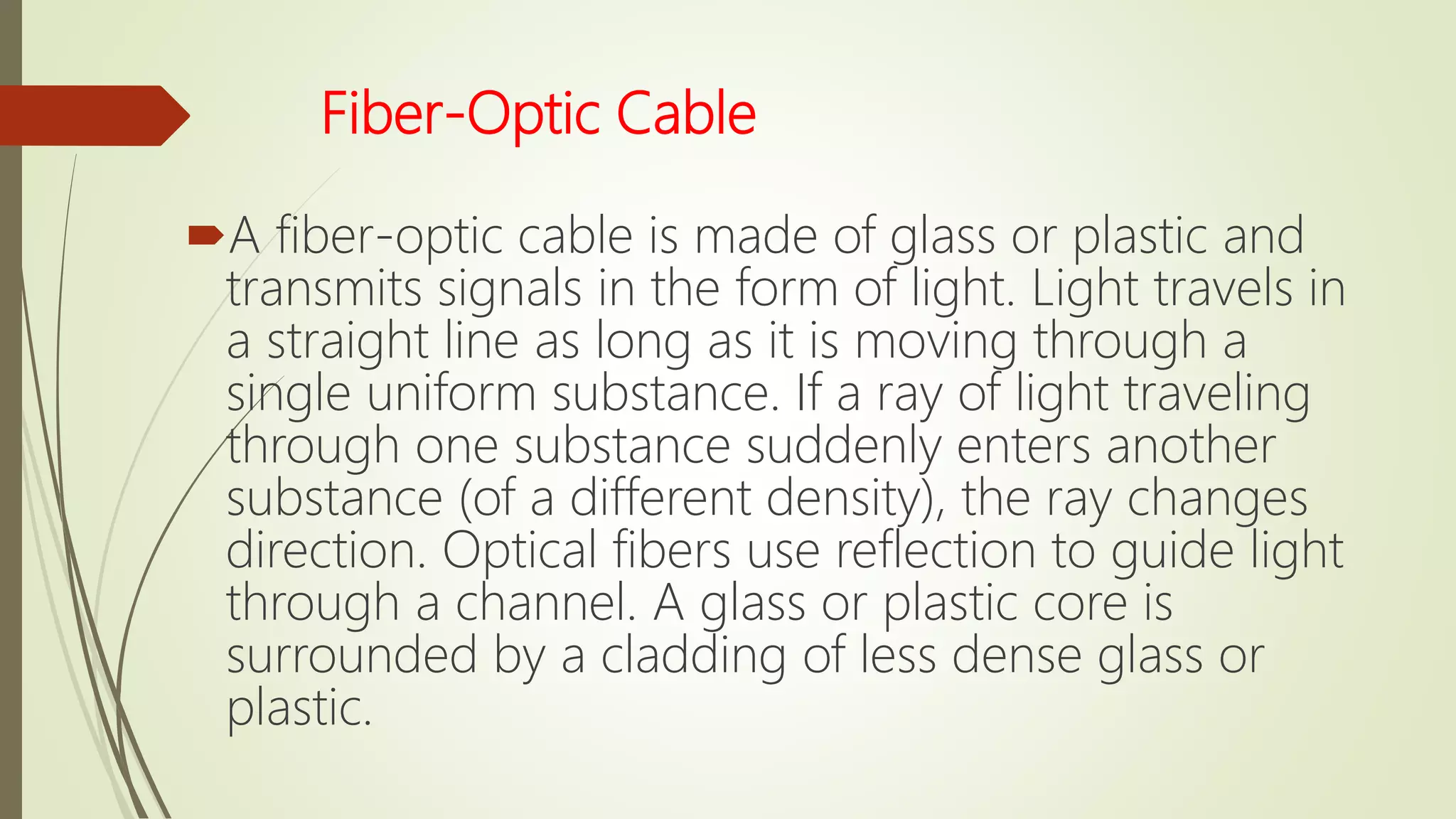 Fiber-Optic Cable
A fiber-optic cable is made of glass or plastic and
transmits signals in the form of light. Light travels in
a straight line as long as it is moving through a
single uniform substance. If a ray of light traveling
through one substance suddenly enters another
substance (of a different density), the ray changes
direction. Optical fibers use reflection to guide light
through a channel. A glass or plastic core is
surrounded by a cladding of less dense glass or
plastic.
 