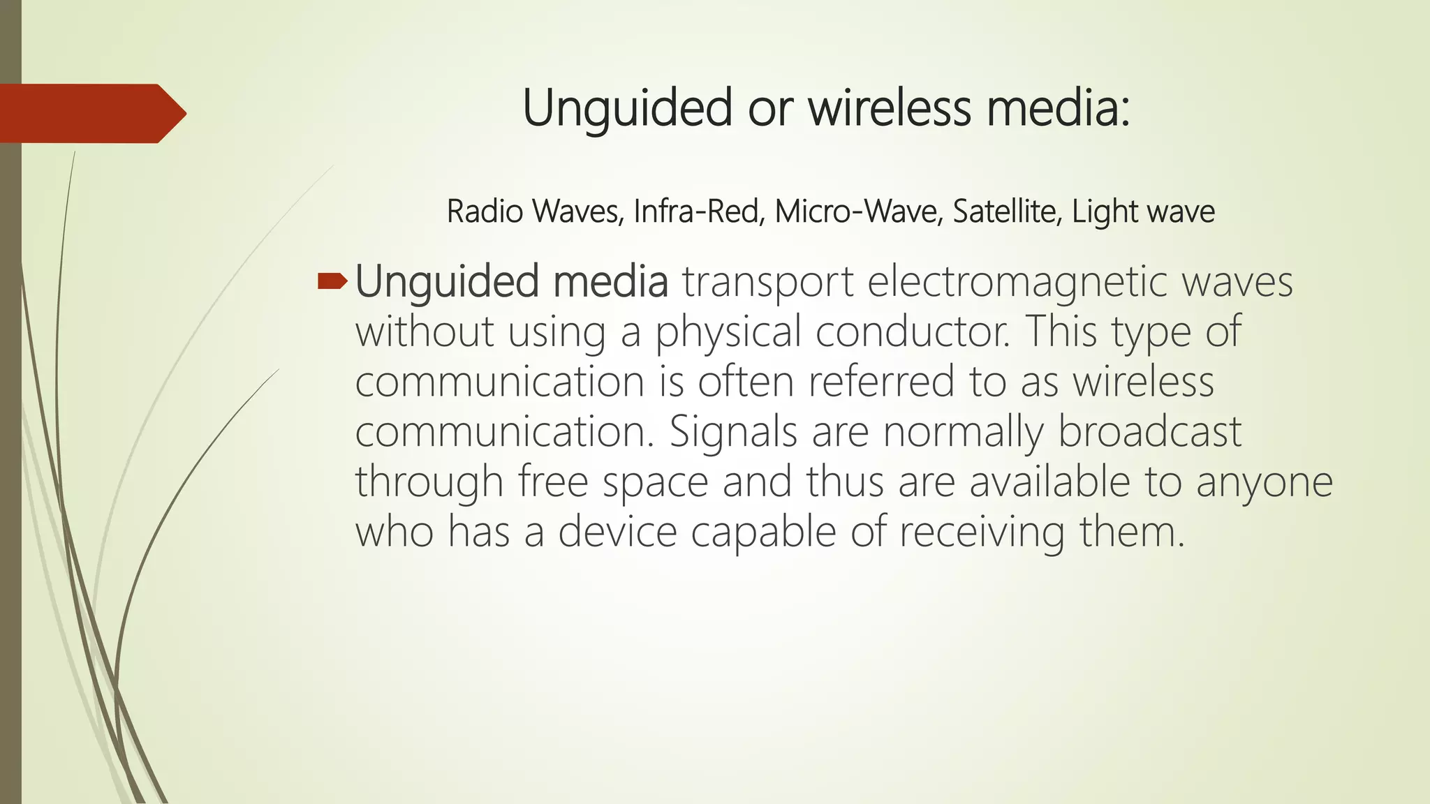 Unguided or wireless media:
Radio Waves, Infra-Red, Micro-Wave, Satellite, Light wave
Unguided media transport electromagnetic waves
without using a physical conductor. This type of
communication is often referred to as wireless
communication. Signals are normally broadcast
through free space and thus are available to anyone
who has a device capable of receiving them.
 
