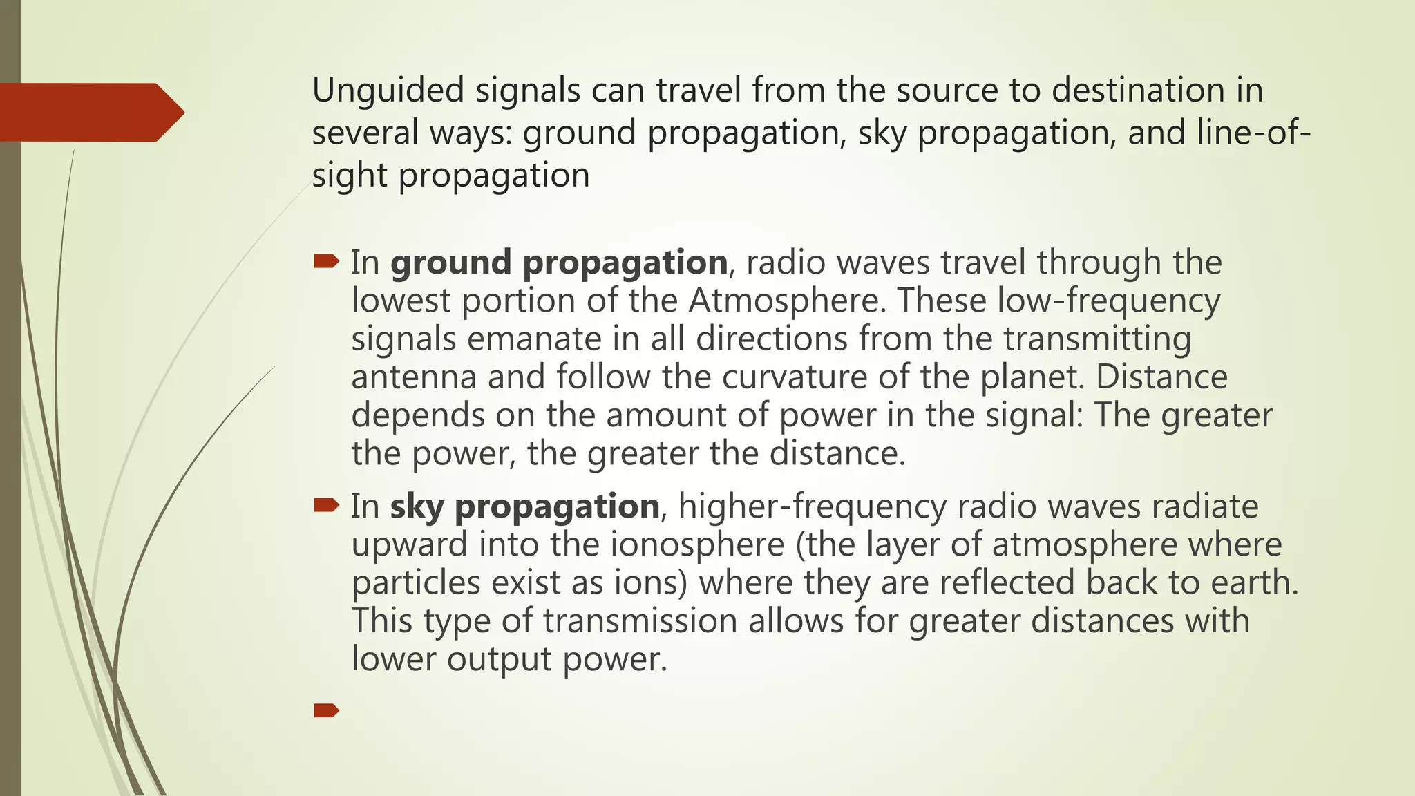 Unguided signals can travel from the source to destination in
several ways: ground propagation, sky propagation, and line-of-
sight propagation
 In ground propagation, radio waves travel through the
lowest portion of the Atmosphere. These low-frequency
signals emanate in all directions from the transmitting
antenna and follow the curvature of the planet. Distance
depends on the amount of power in the signal: The greater
the power, the greater the distance.
 In sky propagation, higher-frequency radio waves radiate
upward into the ionosphere (the layer of atmosphere where
particles exist as ions) where they are reflected back to earth.
This type of transmission allows for greater distances with
lower output power.

 
