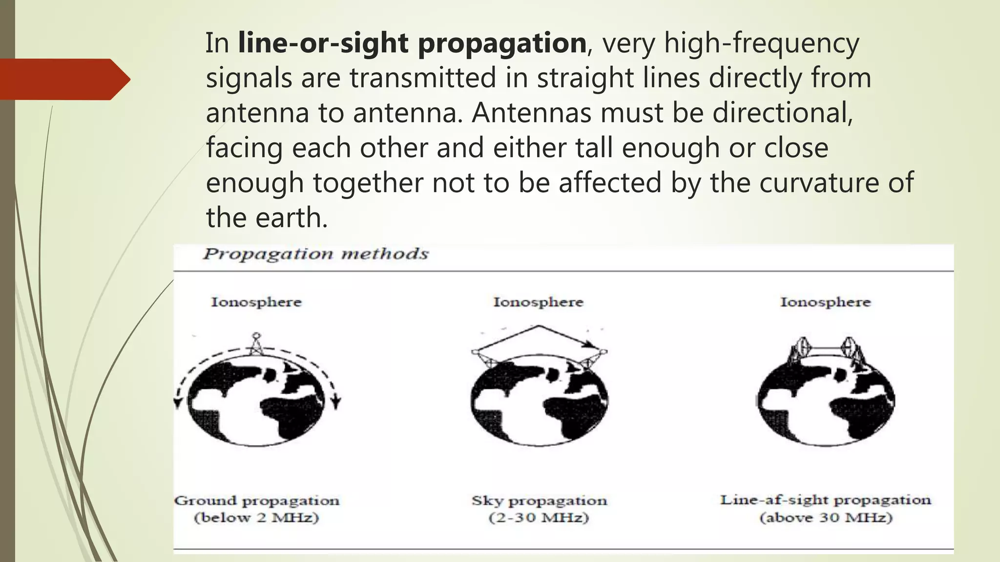 In line-or-sight propagation, very high-frequency
signals are transmitted in straight lines directly from
antenna to antenna. Antennas must be directional,
facing each other and either tall enough or close
enough together not to be affected by the curvature of
the earth.
 