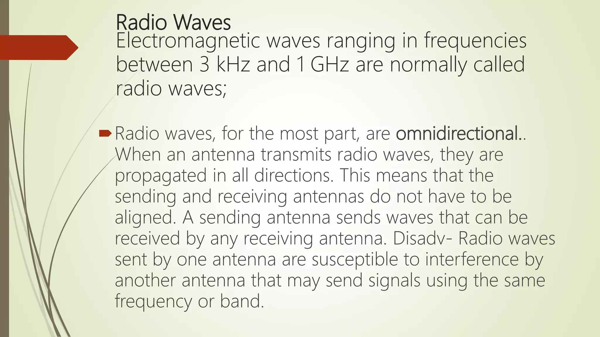 Radio Waves
Electromagnetic waves ranging in frequencies
between 3 kHz and 1 GHz are normally called
radio waves;
Radio waves, for the most part, are omnidirectional..
When an antenna transmits radio waves, they are
propagated in all directions. This means that the
sending and receiving antennas do not have to be
aligned. A sending antenna sends waves that can be
received by any receiving antenna. Disadv- Radio waves
sent by one antenna are susceptible to interference by
another antenna that may send signals using the same
frequency or band.
 