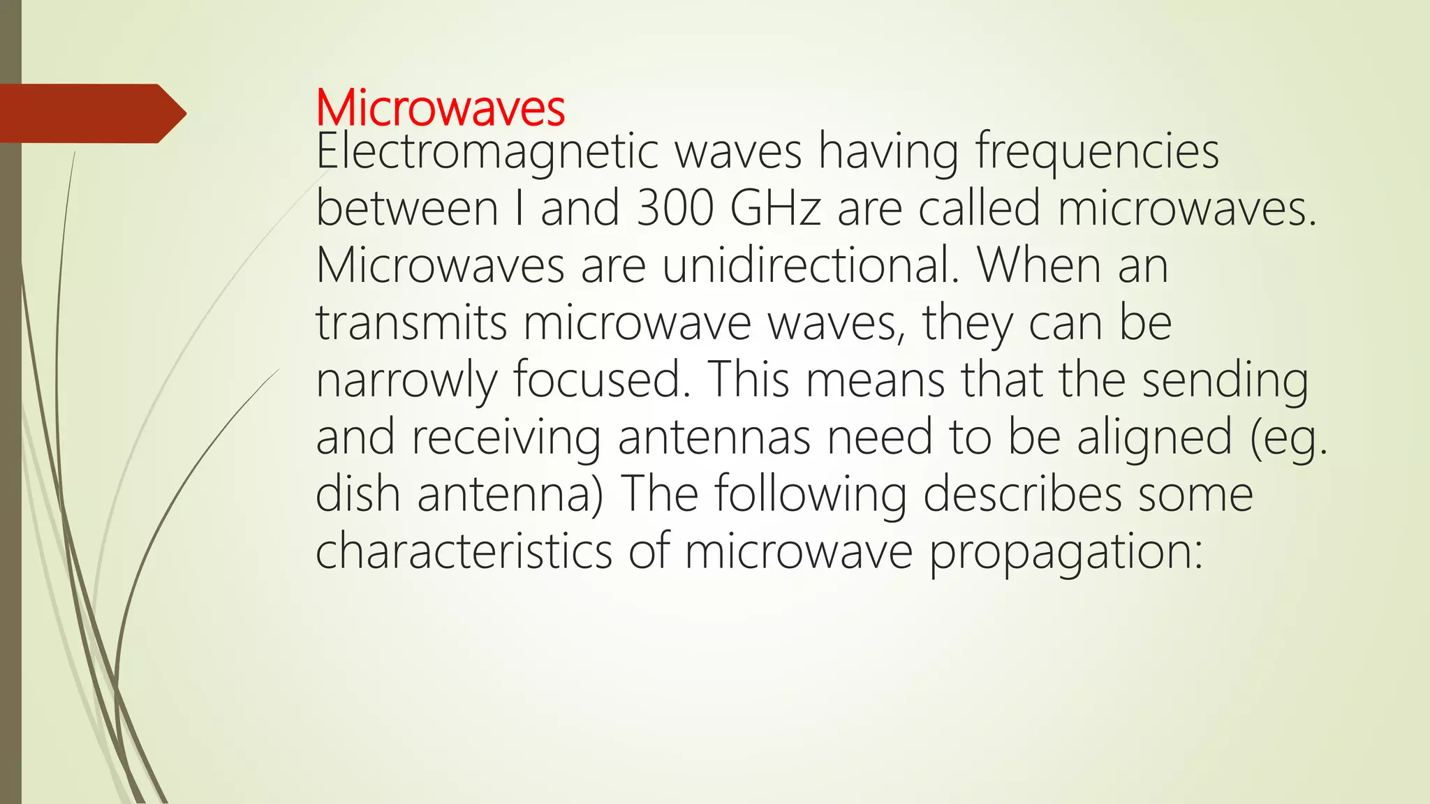 Microwaves
Electromagnetic waves having frequencies
between I and 300 GHz are called microwaves.
Microwaves are unidirectional. When an
transmits microwave waves, they can be
narrowly focused. This means that the sending
and receiving antennas need to be aligned (eg.
dish antenna) The following describes some
characteristics of microwave propagation:
 