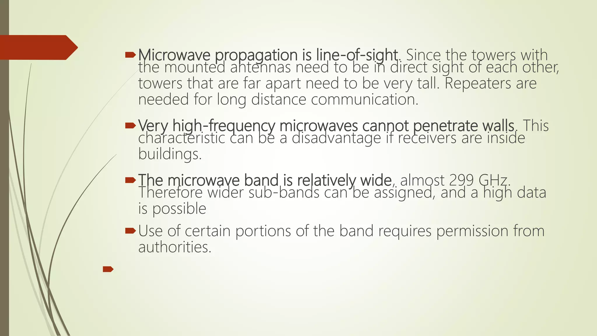 Microwave propagation is line-of-sight. Since the towers with
the mounted antennas need to be in direct sight of each other,
towers that are far apart need to be very tall. Repeaters are
needed for long distance communication.
Very high-frequency microwaves cannot penetrate walls. This
characteristic can be a disadvantage if receivers are inside
buildings.
The microwave band is relatively wide, almost 299 GHz.
Therefore wider sub-bands can be assigned, and a high data
is possible
Use of certain portions of the band requires permission from
authorities.

 