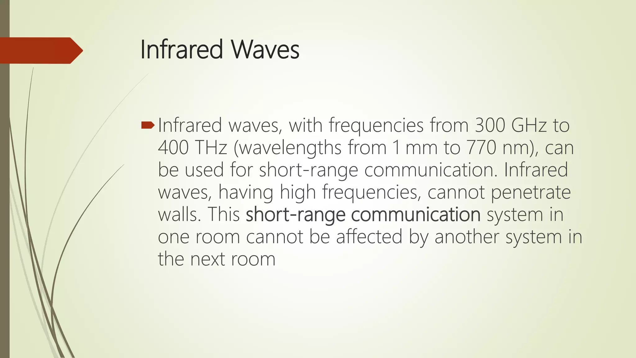 Infrared Waves
Infrared waves, with frequencies from 300 GHz to
400 THz (wavelengths from 1 mm to 770 nm), can
be used for short-range communication. Infrared
waves, having high frequencies, cannot penetrate
walls. This short-range communication system in
one room cannot be affected by another system in
the next room
 