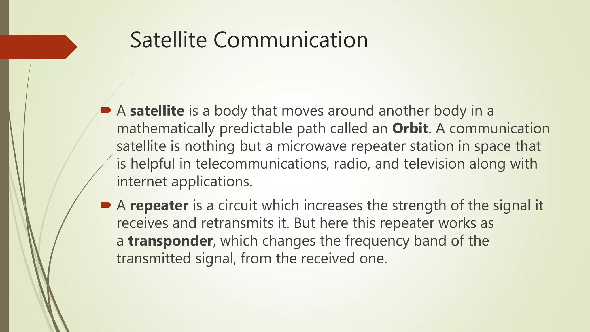 Satellite Communication
 A satellite is a body that moves around another body in a
mathematically predictable path called an Orbit. A communication
satellite is nothing but a microwave repeater station in space that
is helpful in telecommunications, radio, and television along with
internet applications.
 A repeater is a circuit which increases the strength of the signal it
receives and retransmits it. But here this repeater works as
a transponder, which changes the frequency band of the
transmitted signal, from the received one.
 