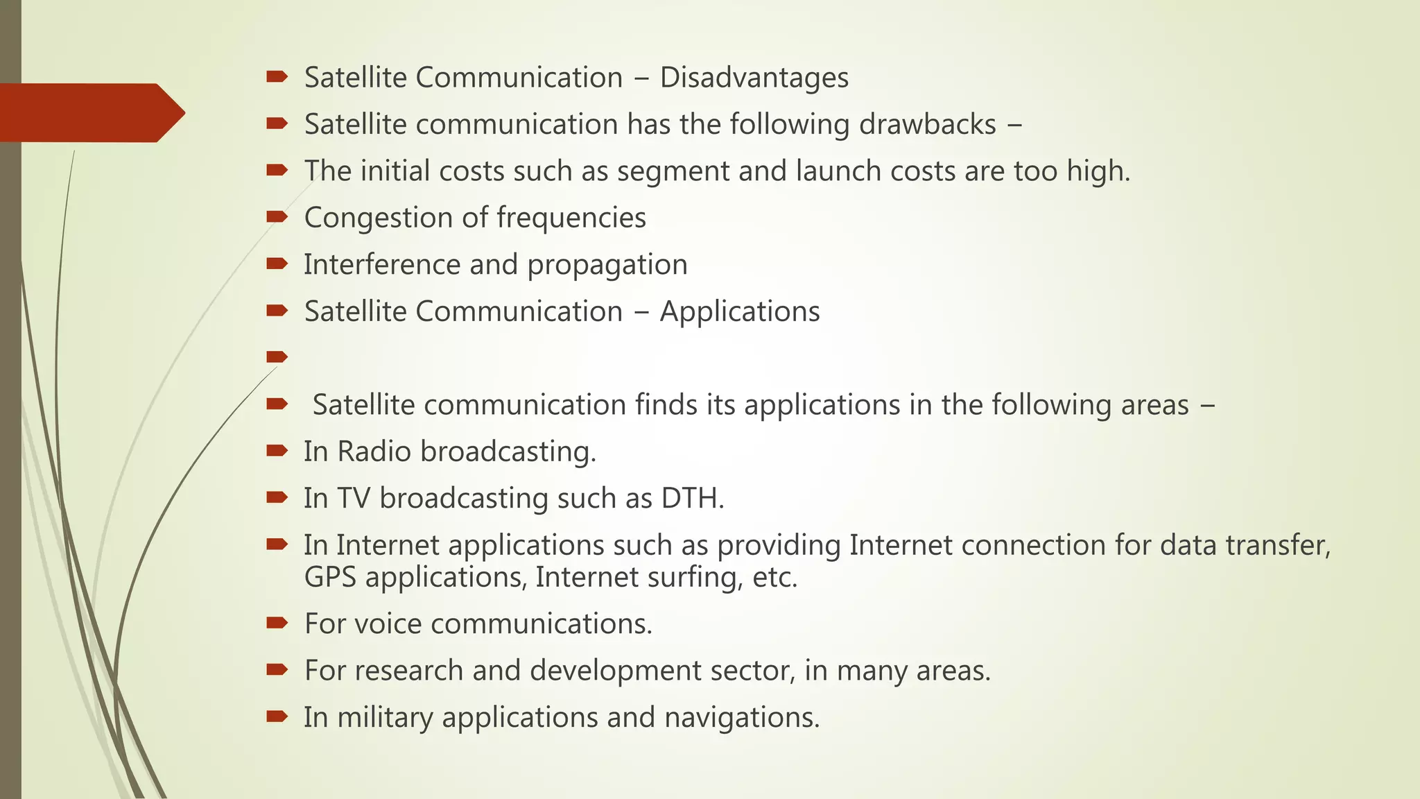  Satellite Communication − Disadvantages
 Satellite communication has the following drawbacks −
 The initial costs such as segment and launch costs are too high.
 Congestion of frequencies
 Interference and propagation
 Satellite Communication − Applications

 Satellite communication finds its applications in the following areas −
 In Radio broadcasting.
 In TV broadcasting such as DTH.
 In Internet applications such as providing Internet connection for data transfer,
GPS applications, Internet surfing, etc.
 For voice communications.
 For research and development sector, in many areas.
 In military applications and navigations.
 