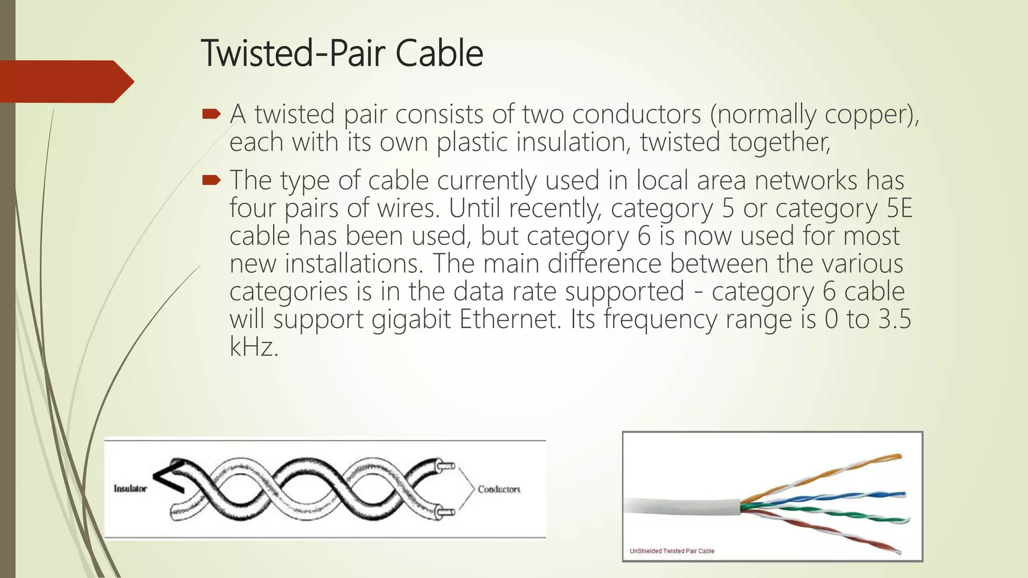 Twisted-Pair Cable
 A twisted pair consists of two conductors (normally copper),
each with its own plastic insulation, twisted together,
 The type of cable currently used in local area networks has
four pairs of wires. Until recently, category 5 or category 5E
cable has been used, but category 6 is now used for most
new installations. The main difference between the various
categories is in the data rate supported - category 6 cable
will support gigabit Ethernet. Its frequency range is 0 to 3.5
kHz.
 