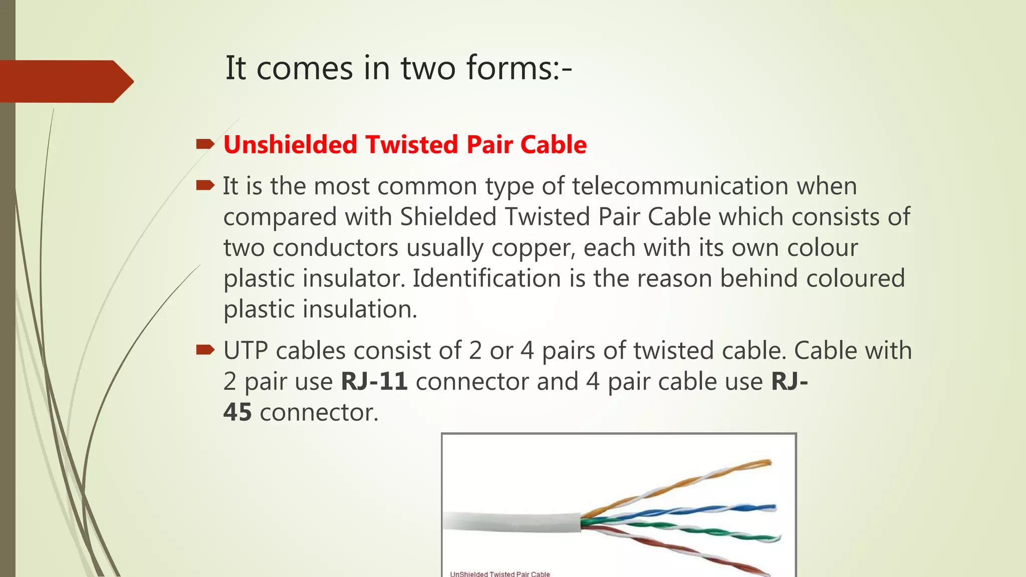 It comes in two forms:-
 Unshielded Twisted Pair Cable
 It is the most common type of telecommunication when
compared with Shielded Twisted Pair Cable which consists of
two conductors usually copper, each with its own colour
plastic insulator. Identification is the reason behind coloured
plastic insulation.
 UTP cables consist of 2 or 4 pairs of twisted cable. Cable with
2 pair use RJ-11 connector and 4 pair cable use RJ-
45 connector.
 