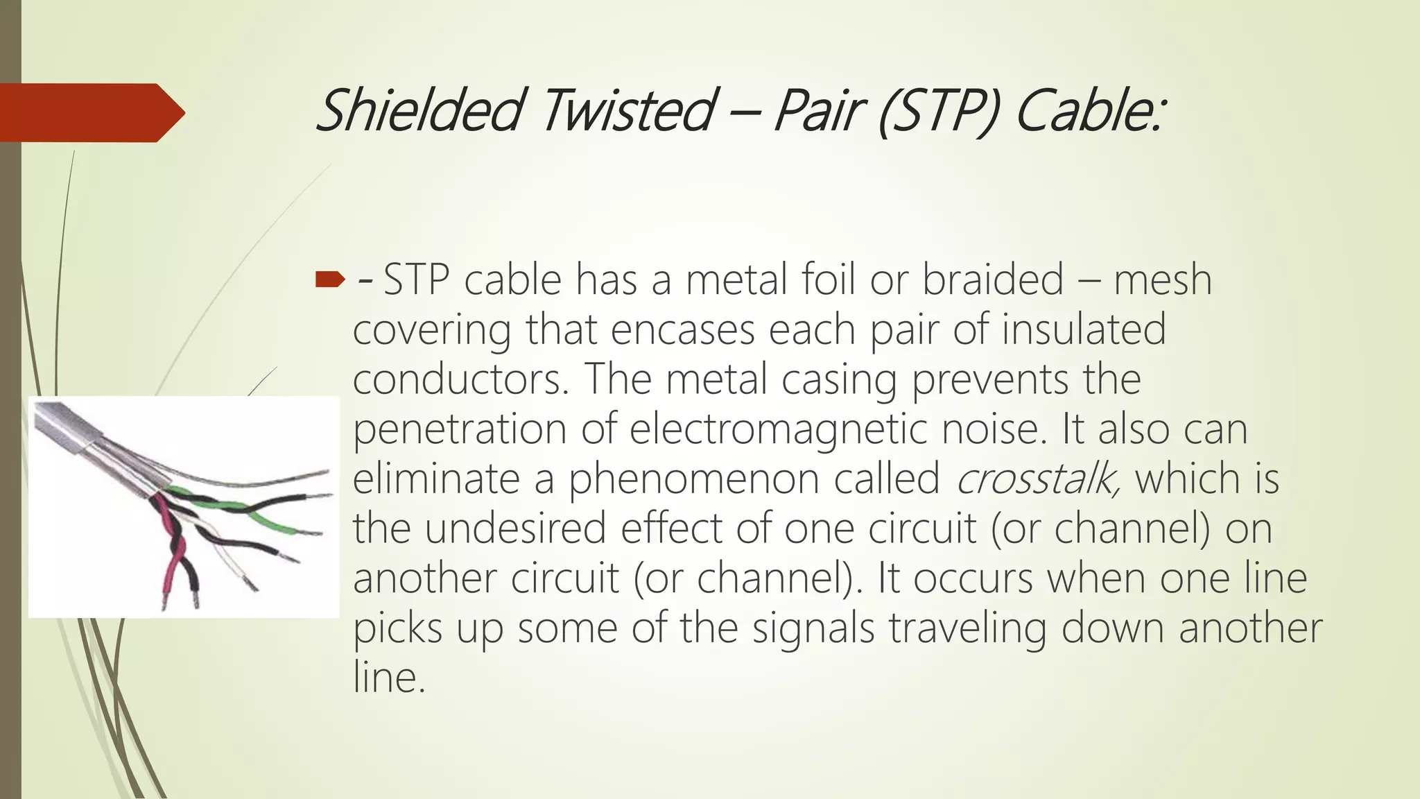 Shielded Twisted – Pair (STP) Cable:
- STP cable has a metal foil or braided – mesh
covering that encases each pair of insulated
conductors. The metal casing prevents the
penetration of electromagnetic noise. It also can
eliminate a phenomenon called crosstalk, which is
the undesired effect of one circuit (or channel) on
another circuit (or channel). It occurs when one line
picks up some of the signals traveling down another
line.
 