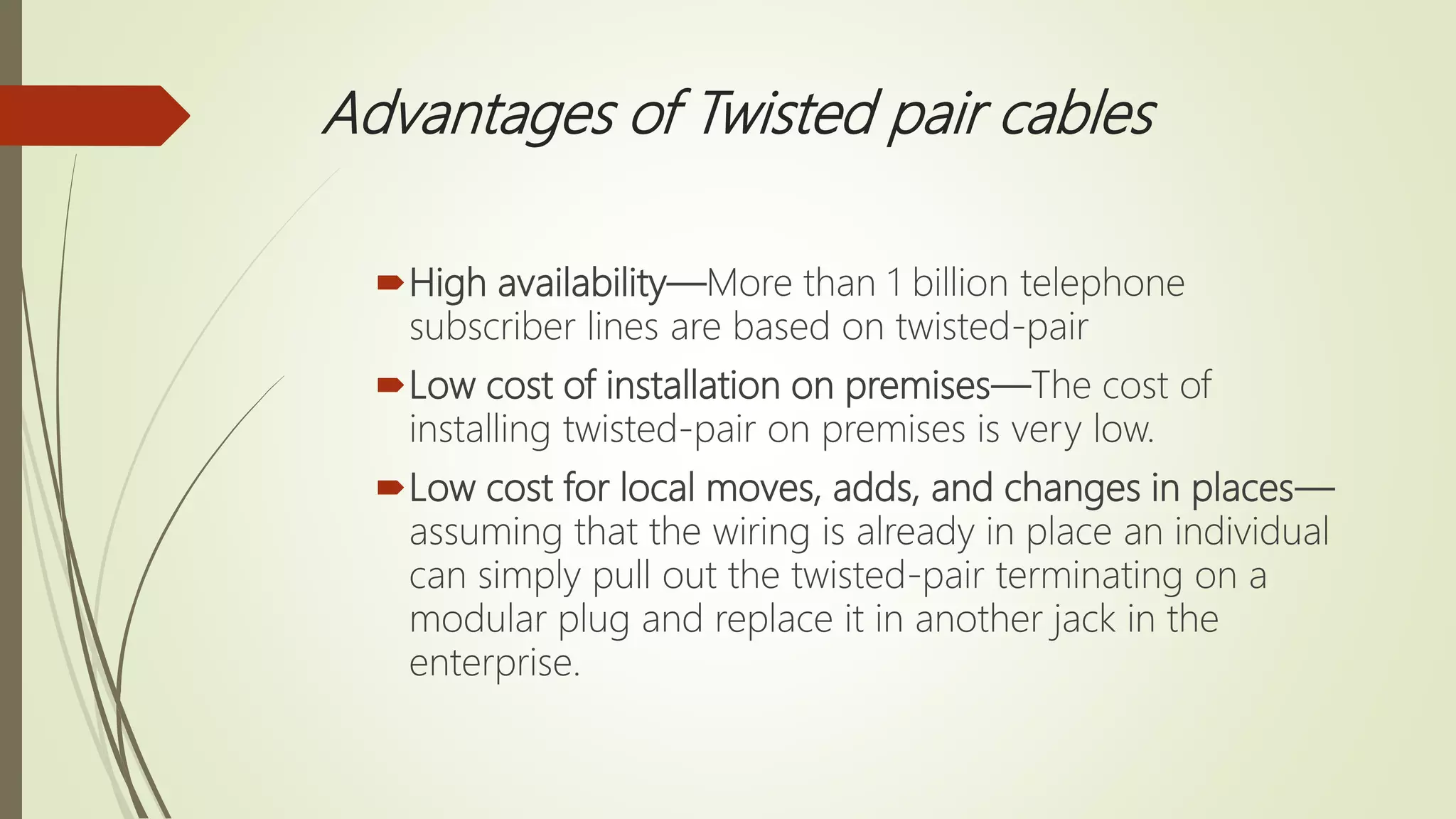Advantages of Twisted pair cables
High availability—More than 1 billion telephone
subscriber lines are based on twisted-pair
Low cost of installation on premises—The cost of
installing twisted-pair on premises is very low.
Low cost for local moves, adds, and changes in places—
assuming that the wiring is already in place an individual
can simply pull out the twisted-pair terminating on a
modular plug and replace it in another jack in the
enterprise.
 