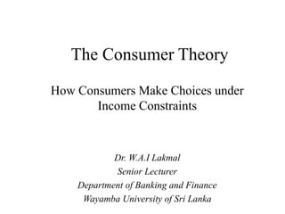 The Consumer Theory
How Consumers Make Choices under
Income Constraints
Dr. W.A.I Lakmal
Senior Lecturer
Department of Banking and Finance
Wayamba University of Sri Lanka
 