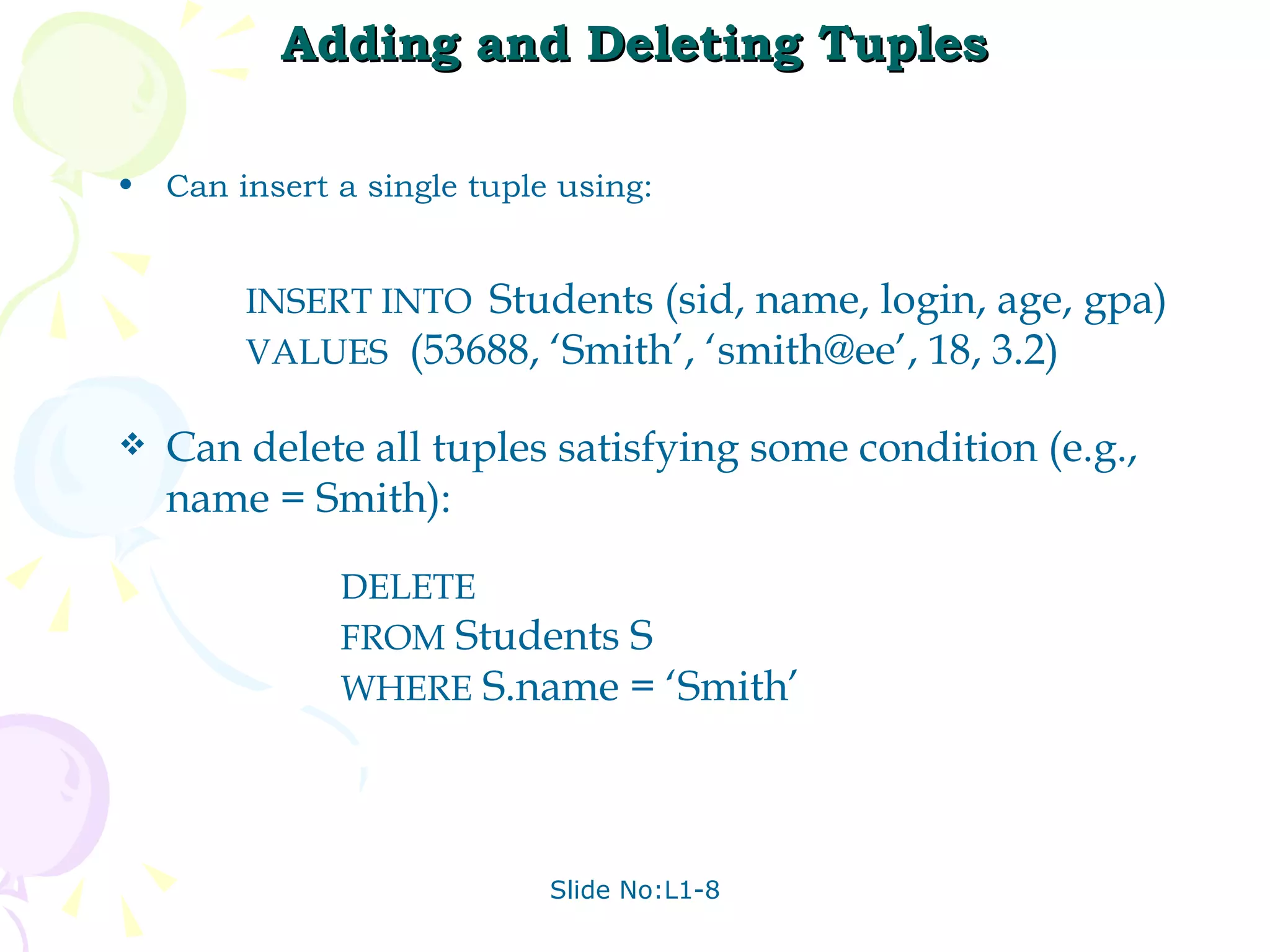 Adding and Deleting Tuples Can insert a single tuple using: INSERT INTO  Students (sid, name, login, age, gpa) VALUES   (53688, ‘Smith’, ‘smith@ee’, 18, 3.2) Can delete all tuples satisfying some condition (e.g., name = Smith): DELETE   FROM  Students S WHERE  S.name = ‘Smith’ 