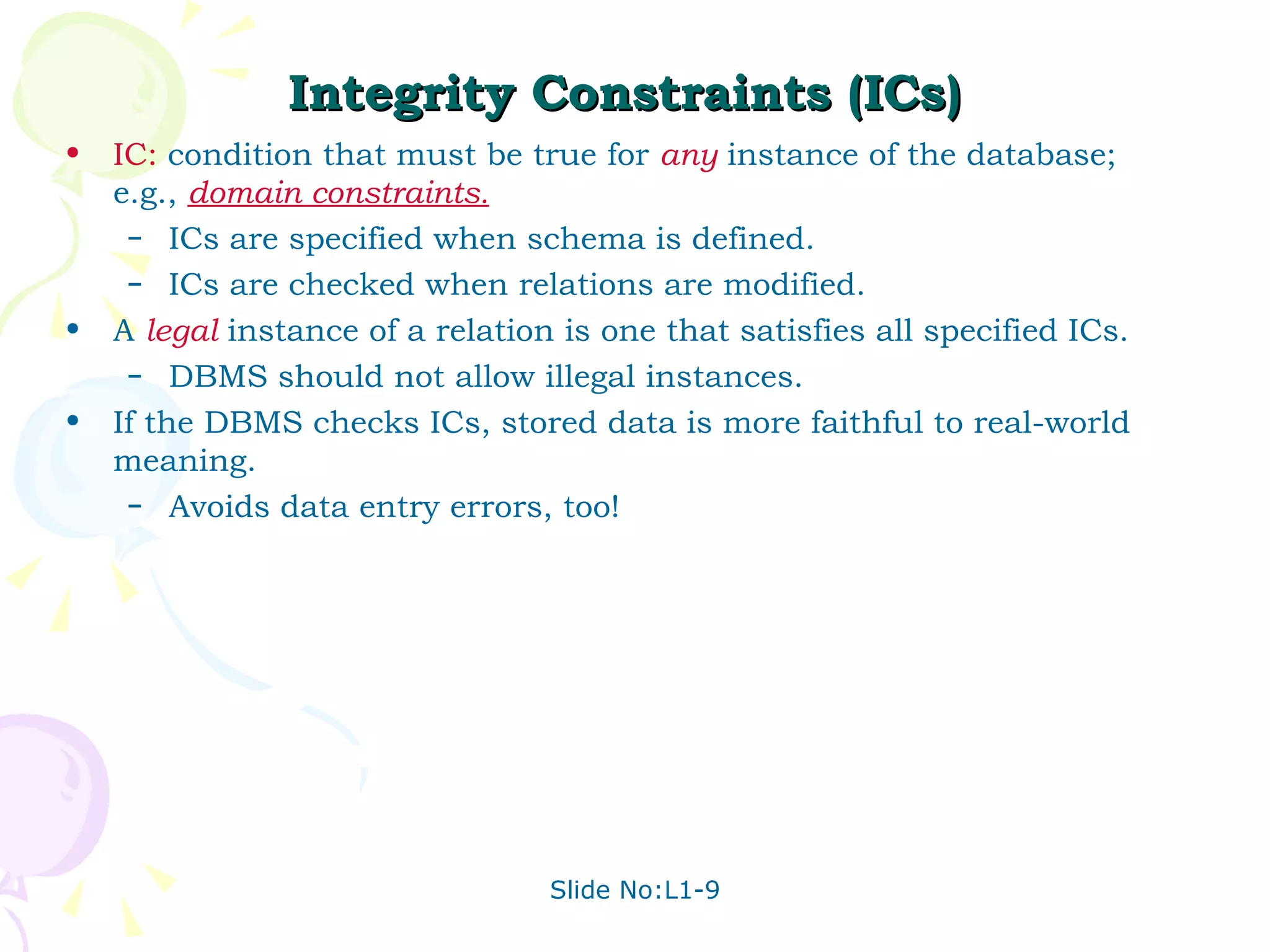 Integrity Constraints (ICs) IC:  condition that must be true for  any   instance of the database; e.g.,  domain constraints. ICs are specified when schema is defined. ICs are checked when relations are modified. A  legal   instance of a relation is one that satisfies all specified ICs.  DBMS should not allow illegal instances. If the DBMS checks ICs, stored data is more faithful to real-world meaning. Avoids data entry errors, too! 