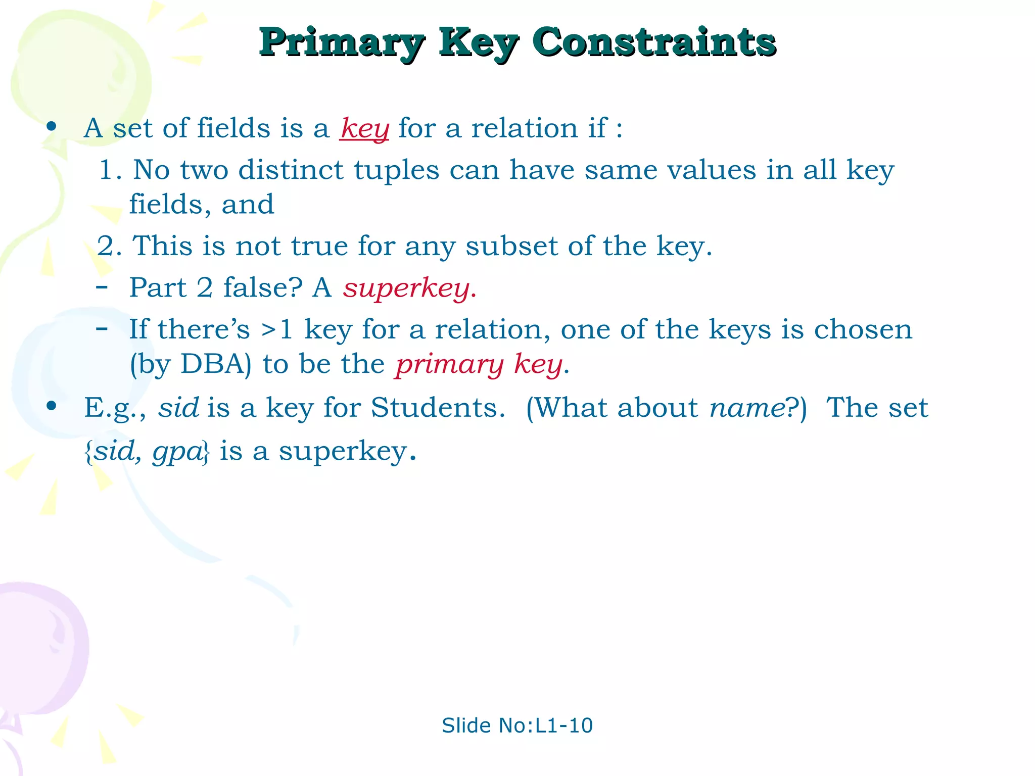Primary Key Constraints A set of fields is a  key   for a relation if : 1. No two distinct tuples can have same values in all key fields, and 2. This is not true for any subset of the key. Part 2 false? A  superkey . If there’s >1 key for a relation, one of the keys is chosen (by DBA) to be the  primary key . E.g.,  sid  is a key for Students.  (What about  name ?)  The set { sid, gpa } is a superkey . 
