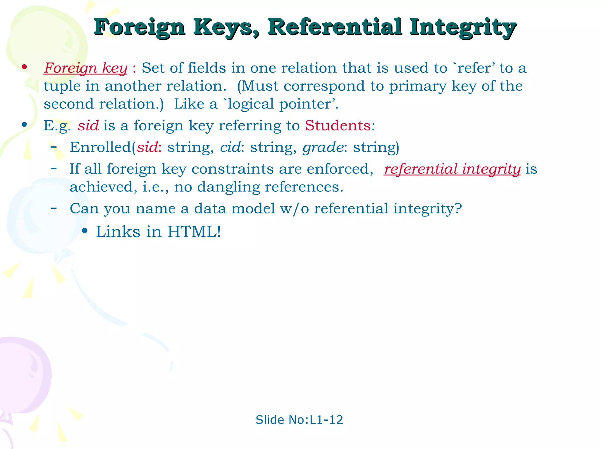 Foreign Keys, Referential Integrity Foreign key  :   Set of fields in one relation that is used to `refer’ to a tuple in another relation.  (Must correspond to primary key of the second relation.)  Like a `logical pointer’. E.g.  sid  is a foreign key referring to  Students : Enrolled( sid :  string,  cid : string,  grade : string) If all foreign key constraints are enforced,  referential integrity  is achieved, i.e., no dangling references. Can you name a data model w/o referential integrity?  Links in HTML! 