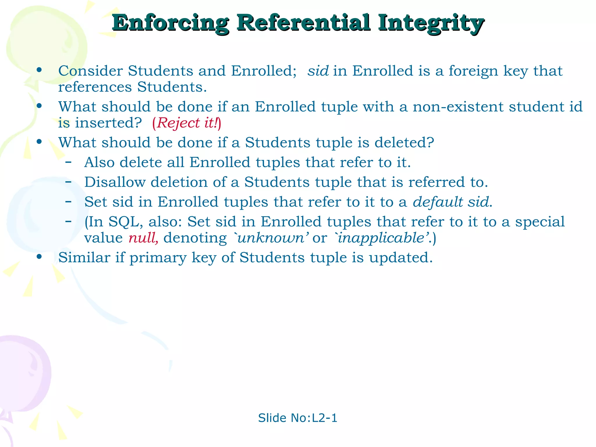 Enforcing Referential Integrity Consider Students and Enrolled;  sid  in Enrolled is a foreign key that references Students. What should be done if an Enrolled tuple with a non-existent student id is inserted?  ( Reject it! ) What should be done if a Students tuple is deleted? Also delete all Enrolled tuples that refer to it. Disallow deletion of a Students tuple that is referred to. Set sid in Enrolled tuples that refer to it to a  default sid . (In SQL, also: Set sid in Enrolled tuples that refer to it to a special value  null,   denoting  `unknown’  or  `inapplicable’ .) Similar if primary key of Students tuple is updated. 