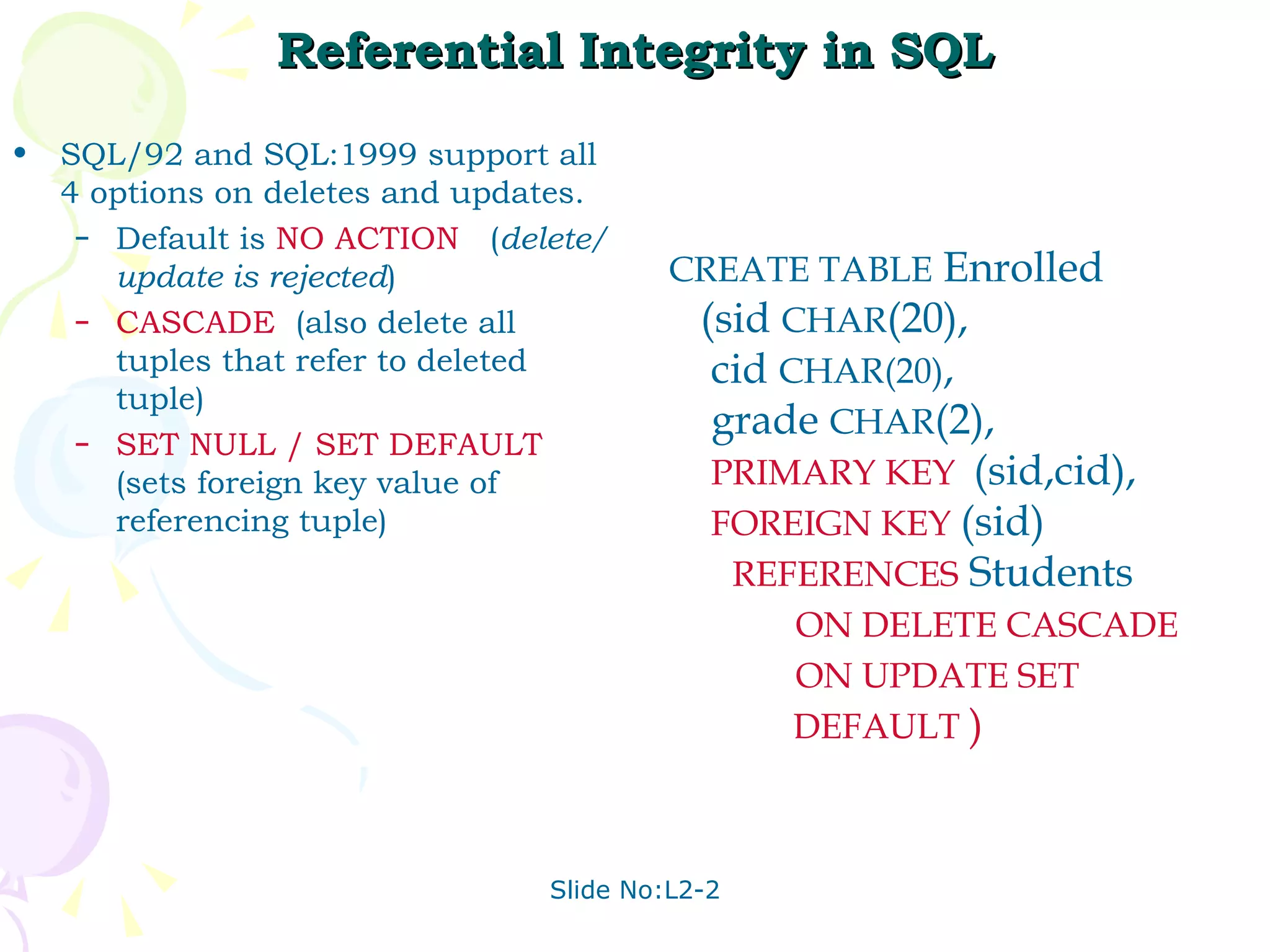 Referential Integrity in SQL SQL/92 and SQL:1999 support all 4 options on deletes and updates. Default is  NO   ACTION  ( delete/update is rejected ) CASCADE   (also delete all tuples that refer to deleted tuple) SET NULL   / SET   DEFAULT  (sets foreign key value of referencing tuple) CREATE TABLE  Enrolled (sid  CHAR (20), cid  CHAR(20) , grade  CHAR (2), PRIMARY KEY   (sid,cid), FOREIGN KEY   (sid) REFERENCES   Students ON DELETE CASCADE ON UPDATE SET  DEFAULT  ) 