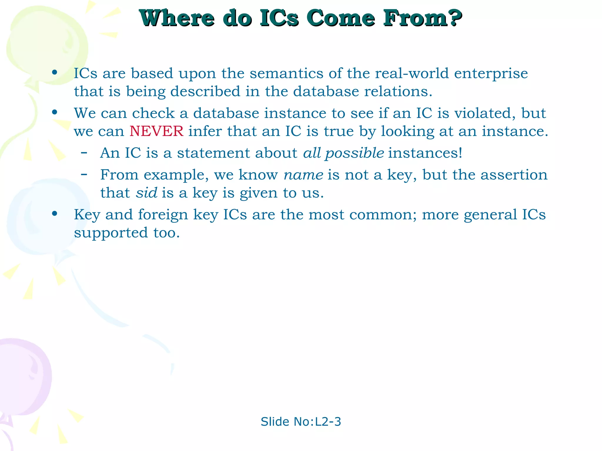 Where do ICs Come From? ICs are based upon the semantics of the real-world enterprise that is being described in the database relations.  We can check a database instance to see if an IC is violated, but we can  NEVER  infer that an IC is true by looking at an instance. An IC is a statement about  all possible  instances! From example, we know  name  is not a key, but the assertion that  sid  is a key is given to us. Key and foreign key ICs are the most common; more general ICs supported too. 