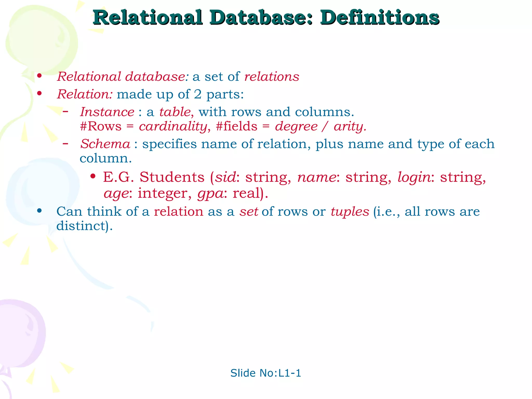 Relational Database: Definitions Relational database :   a set of  relations Relation:  made up of 2 parts: Instance  : a  table ,  with rows and columns.  #Rows =  cardinality , #fields =  degree / arity. Schema  :   specifies   name of relation, plus name and type of each column. E.G. Students ( sid : string,  name : string,  login : string,  age : integer,  gpa : real). Can think of a  relation  as a  set   of rows or  tuples  (i.e., all rows are distinct). 