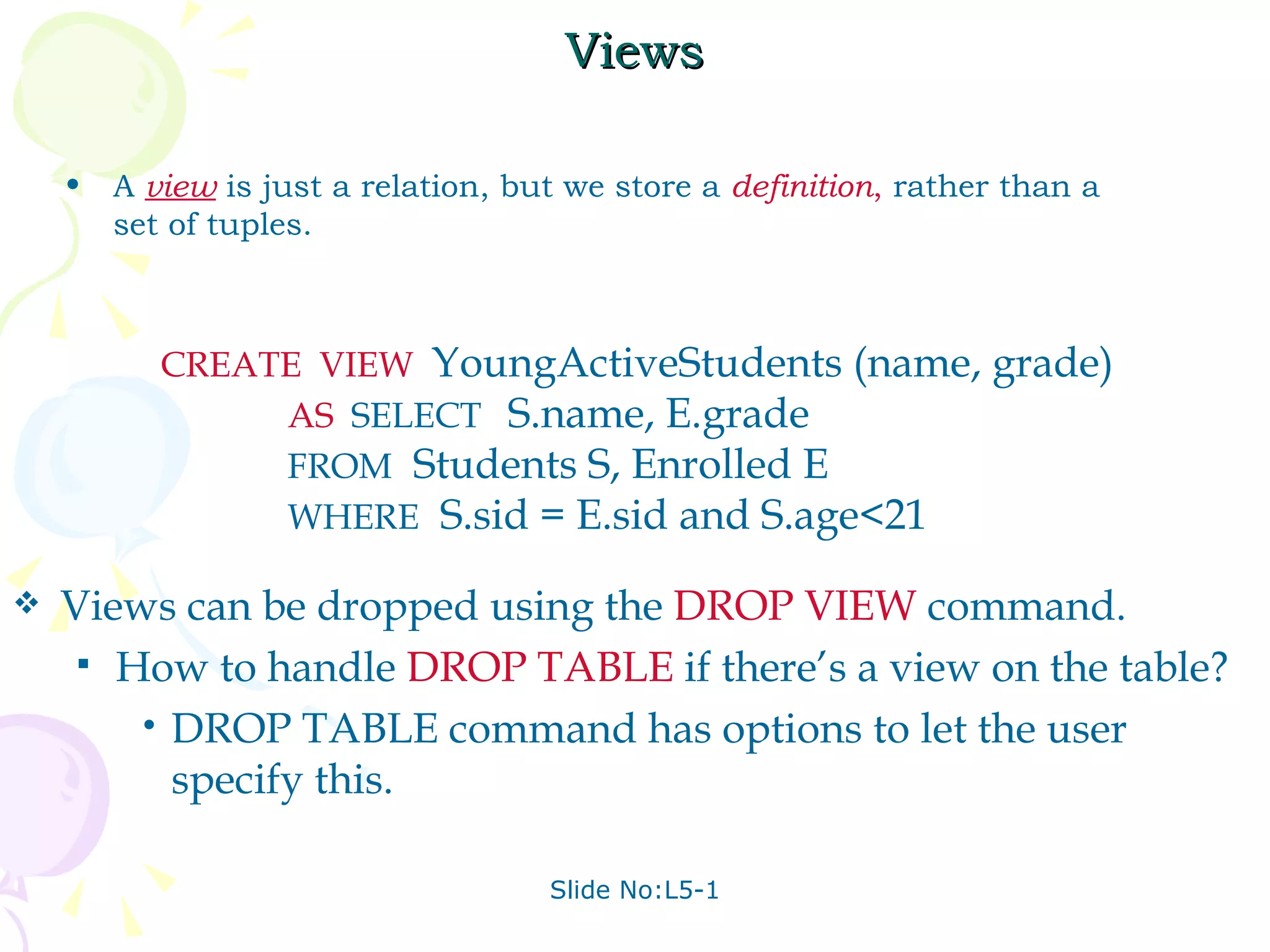 Views A  view   is just a relation, but we store a  definition ,  rather than a set of tuples. CREATE  VIEW   YoungActiveStudents (name, grade) AS   SELECT  S.name, E.grade FROM   Students S, Enrolled E WHERE   S.sid = E.sid and S.age<21 Views can be dropped using the  DROP VIEW   command. How to handle  DROP TABLE   if there’s a view on the table? DROP TABLE command has options to let the user specify this. 