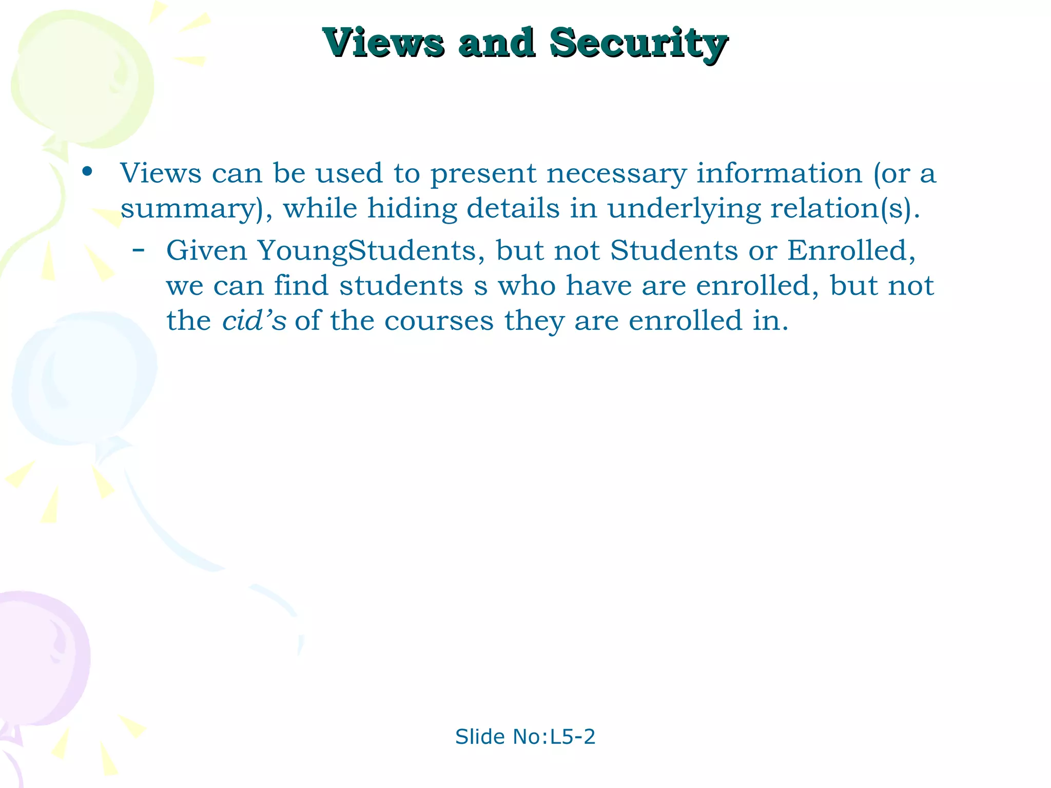 Views and Security Views can be used to present necessary information (or a summary), while hiding details in underlying relation(s). Given YoungStudents, but not Students or Enrolled, we can find students s who have are enrolled, but not the  cid’s  of the courses they are enrolled in. 