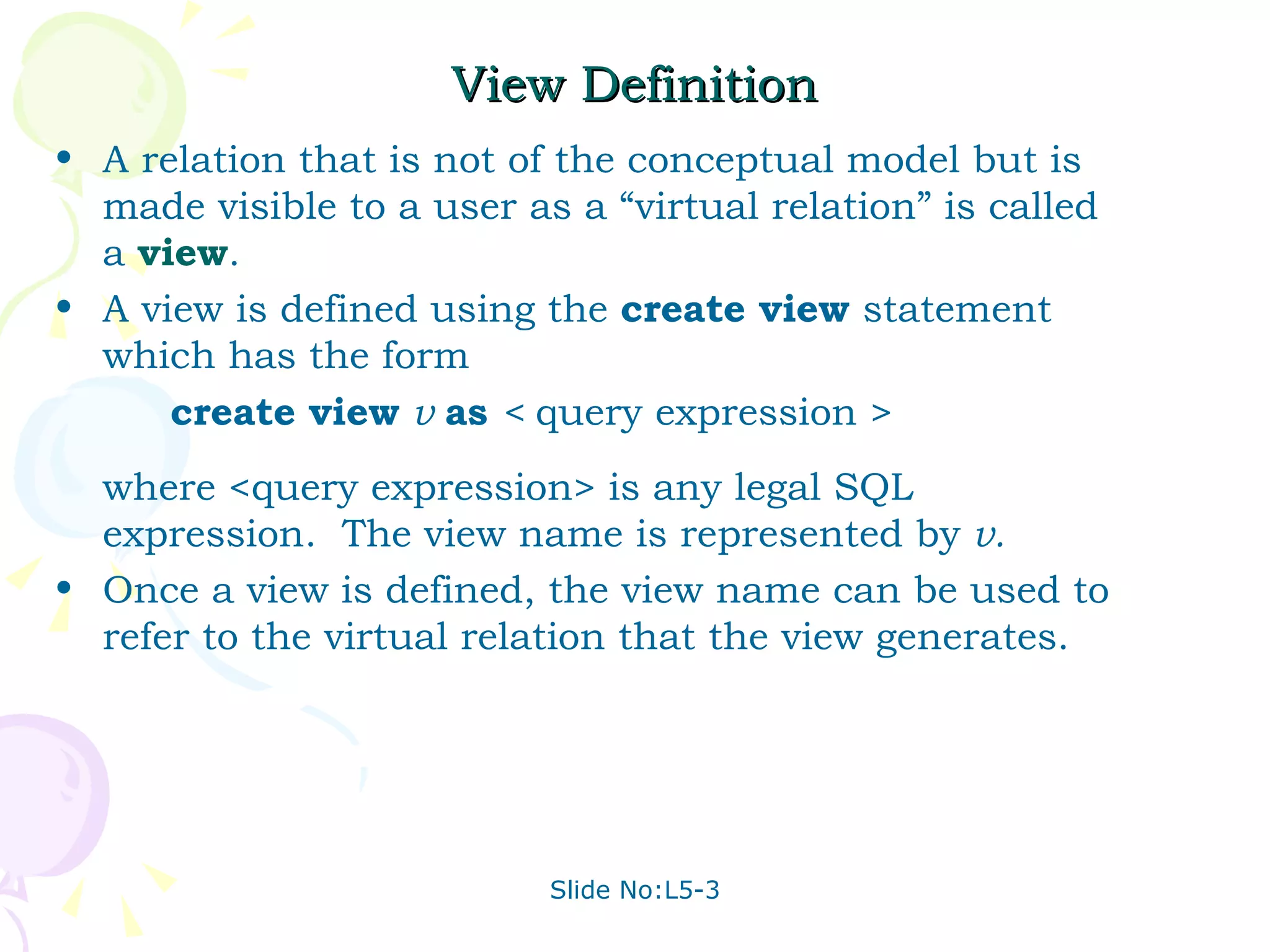 View Definition A relation that is not of the conceptual model but is made visible to a user as a “virtual relation” is called a  view . A view is defined using the  create view  statement which has the form create view  v  as  <  query expression > where <query expression> is any legal SQL expression.  The view name is represented by  v. Once a view is defined, the view name can be used to refer to the virtual relation that the view generates. 