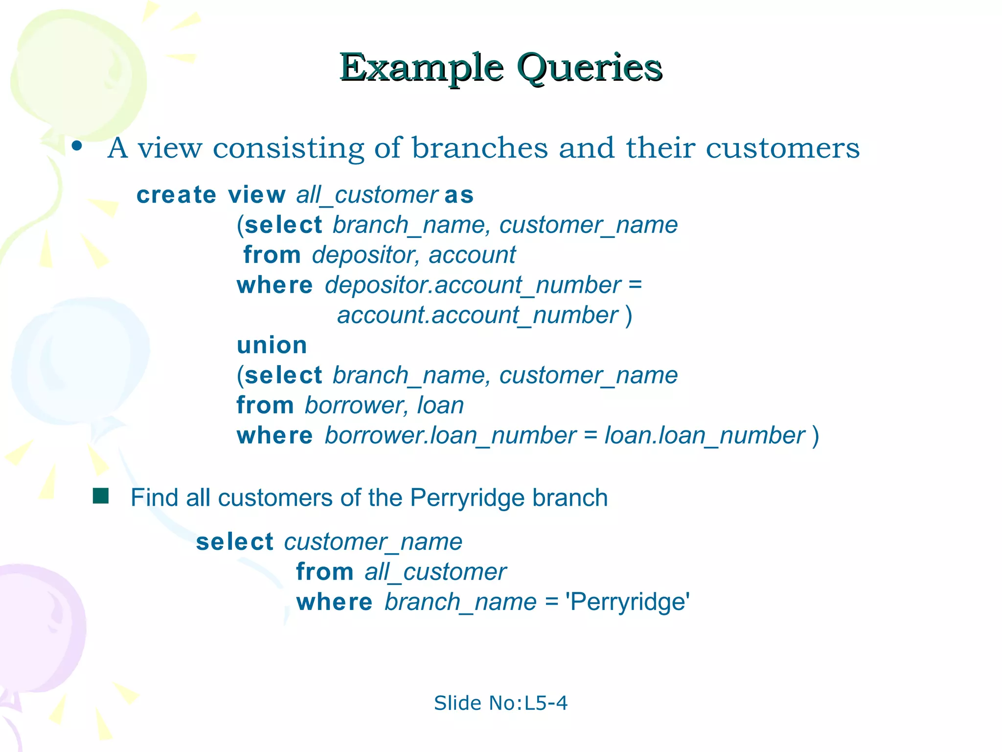 Example Queries A view consisting of branches and their customers Find all customers of the Perryridge branch create view  all_customer  as   ( select  branch_name, customer_name     from  depositor, account   where  depositor.account_number = account.account_number  ) union   ( select  branch_name, customer_name   from  borrower, loan   where  borrower.loan_number = loan.loan_number  ) select  customer_name from  all_customer where  branch_name =  'Perryridge'  