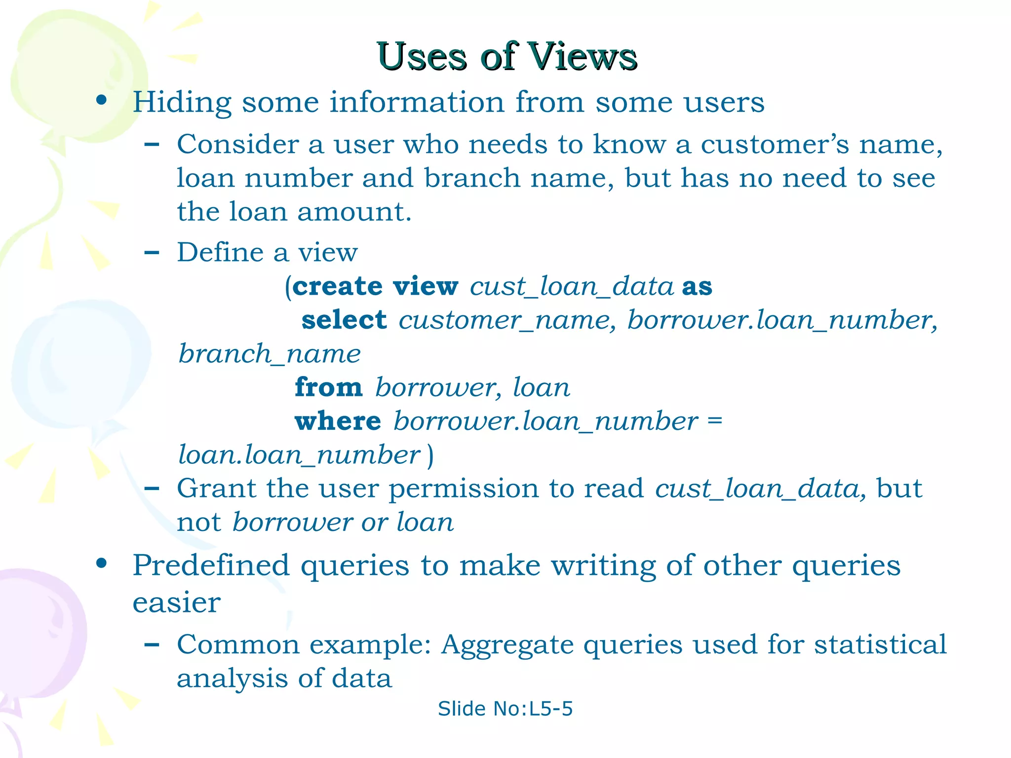 Uses of Views Hiding some information from some users Consider a user who needs to know a customer’s name, loan number and branch name, but has no need to see the loan amount.  Define a view    ( create view  cust_loan_data  as   select  customer_name, borrower.loan_number, branch_name   from  borrower, loan   where  borrower.loan_number = loan.loan_number  ) Grant the user permission to read  cust_loan_data,  but not  borrower or loan Predefined queries to make writing of other queries easier Common example: Aggregate queries used for statistical analysis of data 