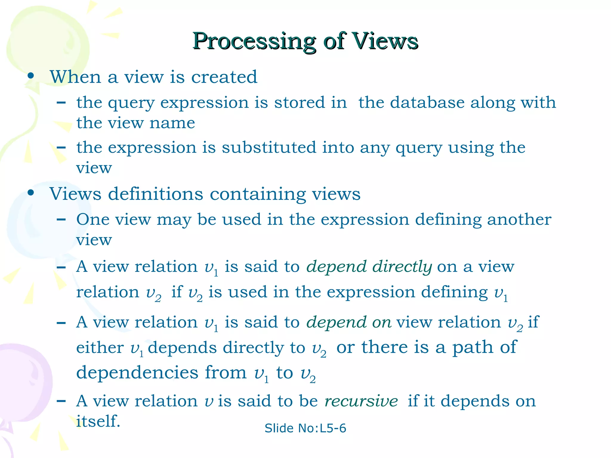 Processing of Views When a view is created the query expression is stored in  the database along with the view name the expression is substituted into any query using the view Views definitions containing views One view may be used in the expression defining another view  A view relation  v 1  is said to  depend directly   on a view relation  v 2   if  v 2  is used in the expression defining  v 1 A view relation  v 1  is said to  depend on  view relation  v 2   if either  v 1  depends directly to  v 2  or there is a path of dependencies from  v 1  to  v 2   A view relation  v  is said to be  recursive   if it depends on itself. 