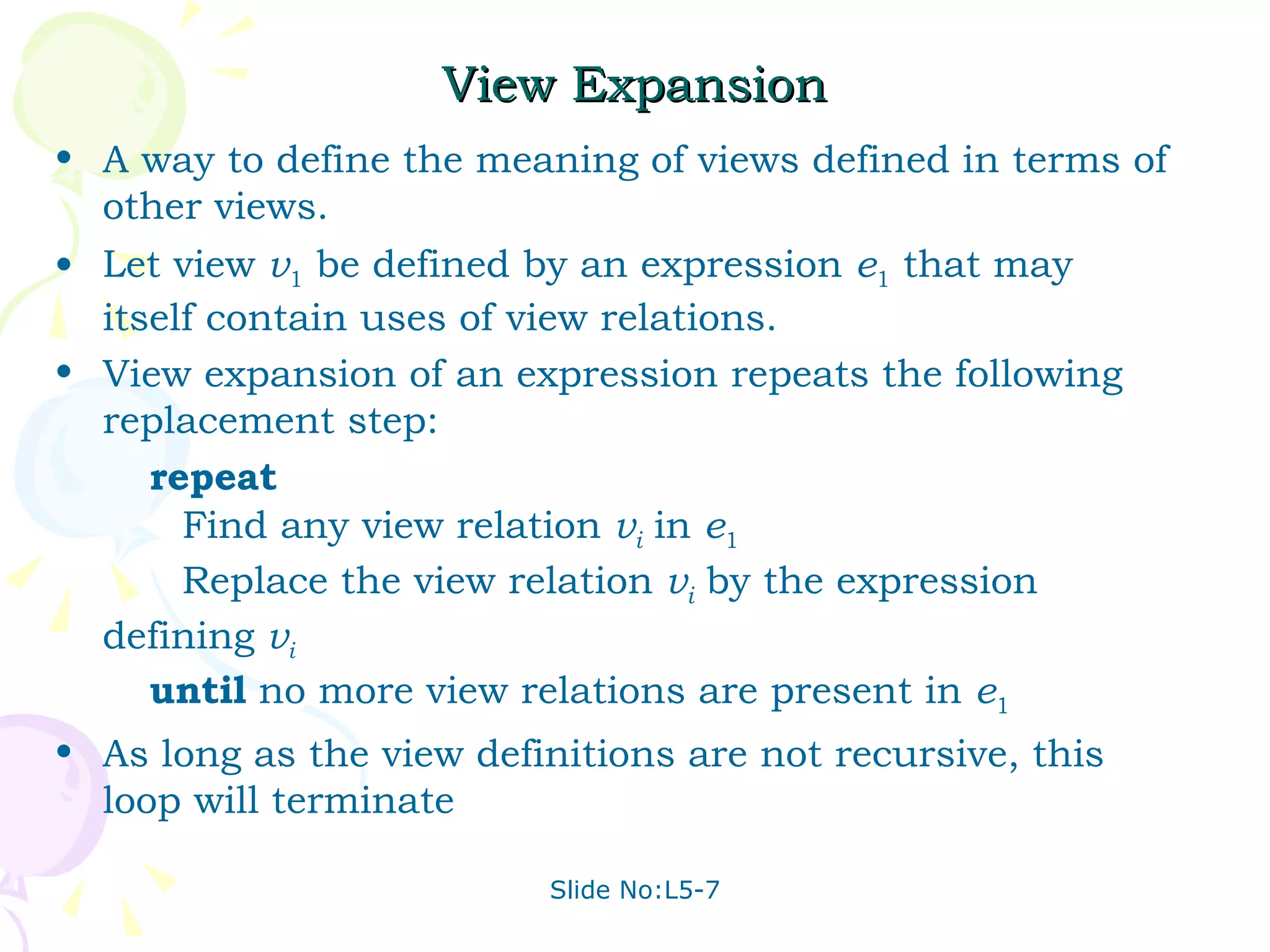 View Expansion A way to define the meaning of views defined in terms of other views. Let view  v 1  be defined by an expression  e 1  that may itself contain uses of view relations. View expansion of an expression repeats the following replacement step: repeat Find any view relation  v i  in  e 1 Replace the view relation  v i  by the expression defining  v i   until  no more view relations are present in  e 1 As long as the view definitions are not recursive, this loop will terminate 