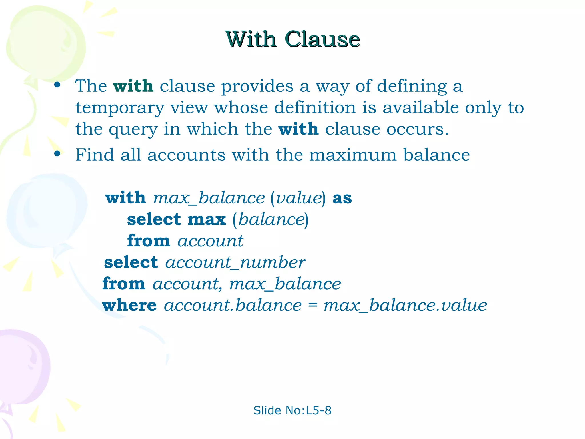 With Clause The  with  clause provides a way of defining a temporary view whose definition is available only to the query in which the  with   clause occurs.  Find all accounts with the maximum balance    with   max_balance  ( value )  as     select   max  ( balance )   from   account   select   account_number   from   account, max_balance   where   account.balance = max_balance.value 